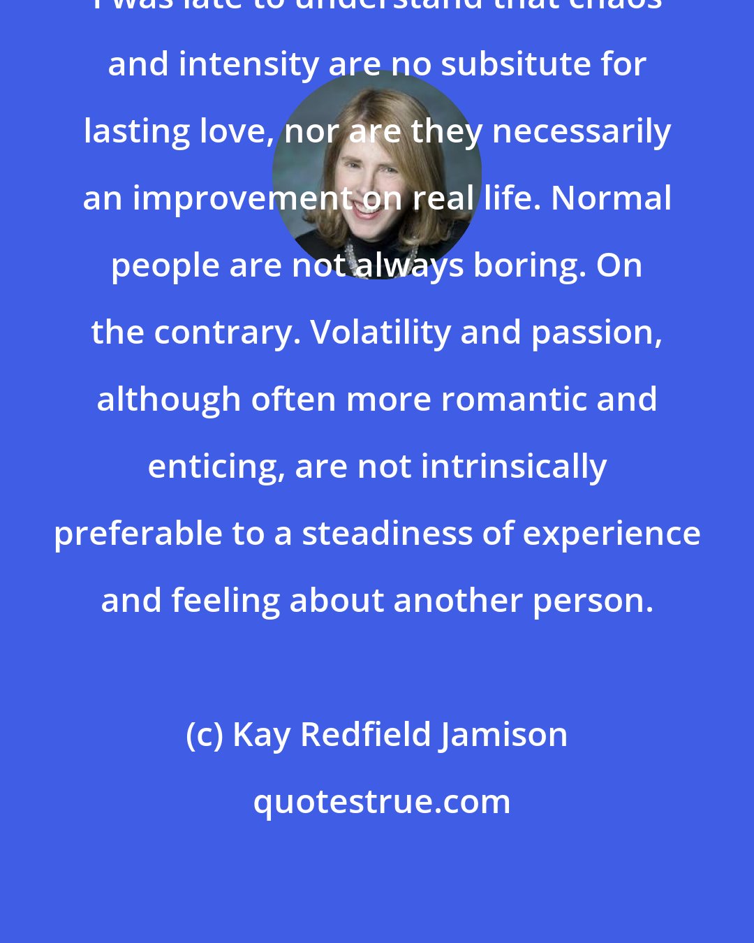 Kay Redfield Jamison: I was late to understand that chaos and intensity are no subsitute for lasting love, nor are they necessarily an improvement on real life. Normal people are not always boring. On the contrary. Volatility and passion, although often more romantic and enticing, are not intrinsically preferable to a steadiness of experience and feeling about another person.