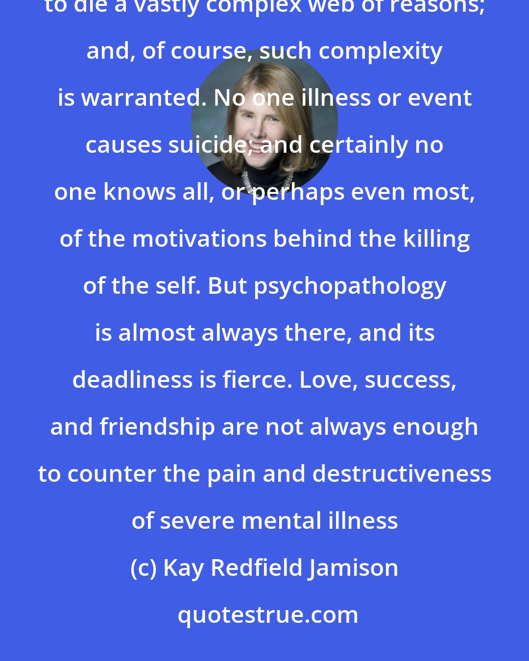 Kay Redfield Jamison: It is tempting when looking at the life of anyone who has committed suicide to read into the decision to die a vastly complex web of reasons; and, of course, such complexity is warranted. No one illness or event causes suicide; and certainly no one knows all, or perhaps even most, of the motivations behind the killing of the self. But psychopathology is almost always there, and its deadliness is fierce. Love, success, and friendship are not always enough to counter the pain and destructiveness of severe mental illness