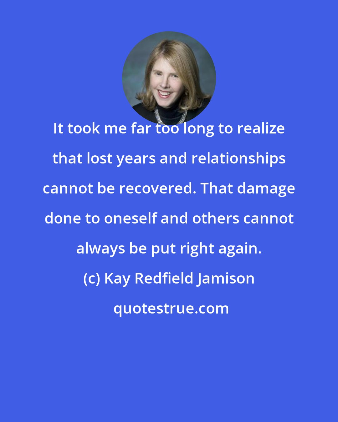 Kay Redfield Jamison: It took me far too long to realize that lost years and relationships cannot be recovered. That damage done to oneself and others cannot always be put right again.