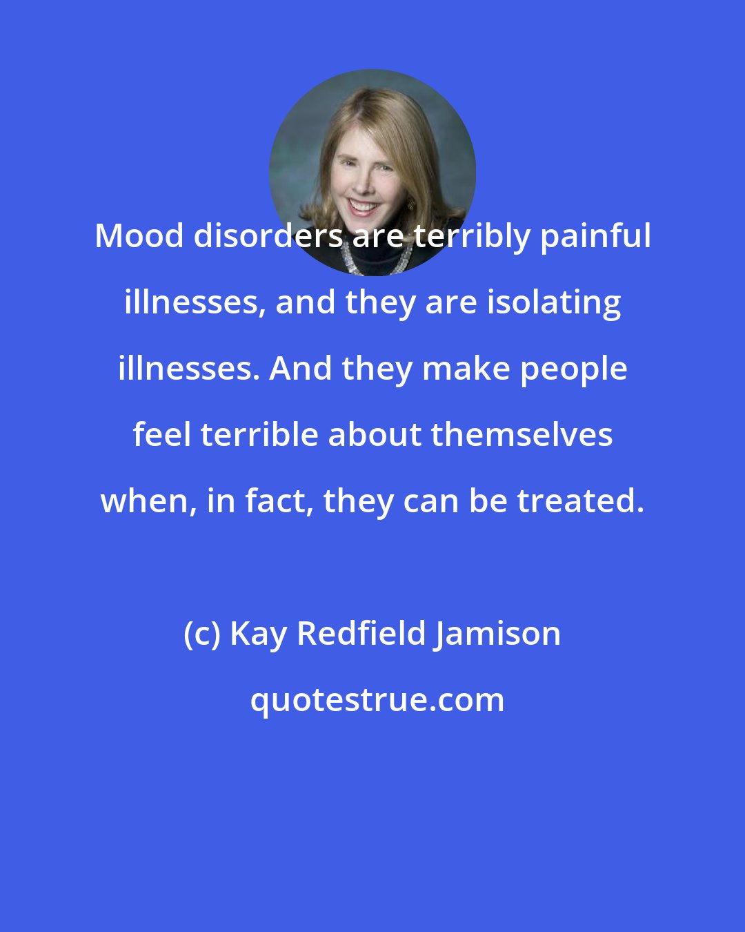 Kay Redfield Jamison: Mood disorders are terribly painful illnesses, and they are isolating illnesses. And they make people feel terrible about themselves when, in fact, they can be treated.