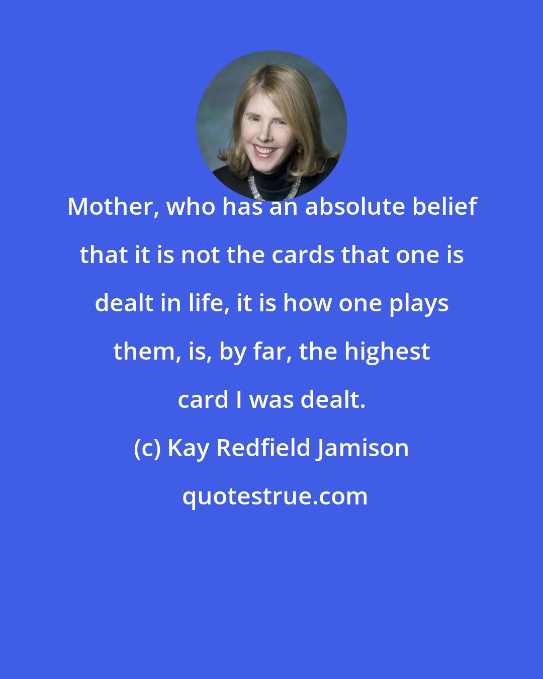 Kay Redfield Jamison: Mother, who has an absolute belief that it is not the cards that one is dealt in life, it is how one plays them, is, by far, the highest card I was dealt.