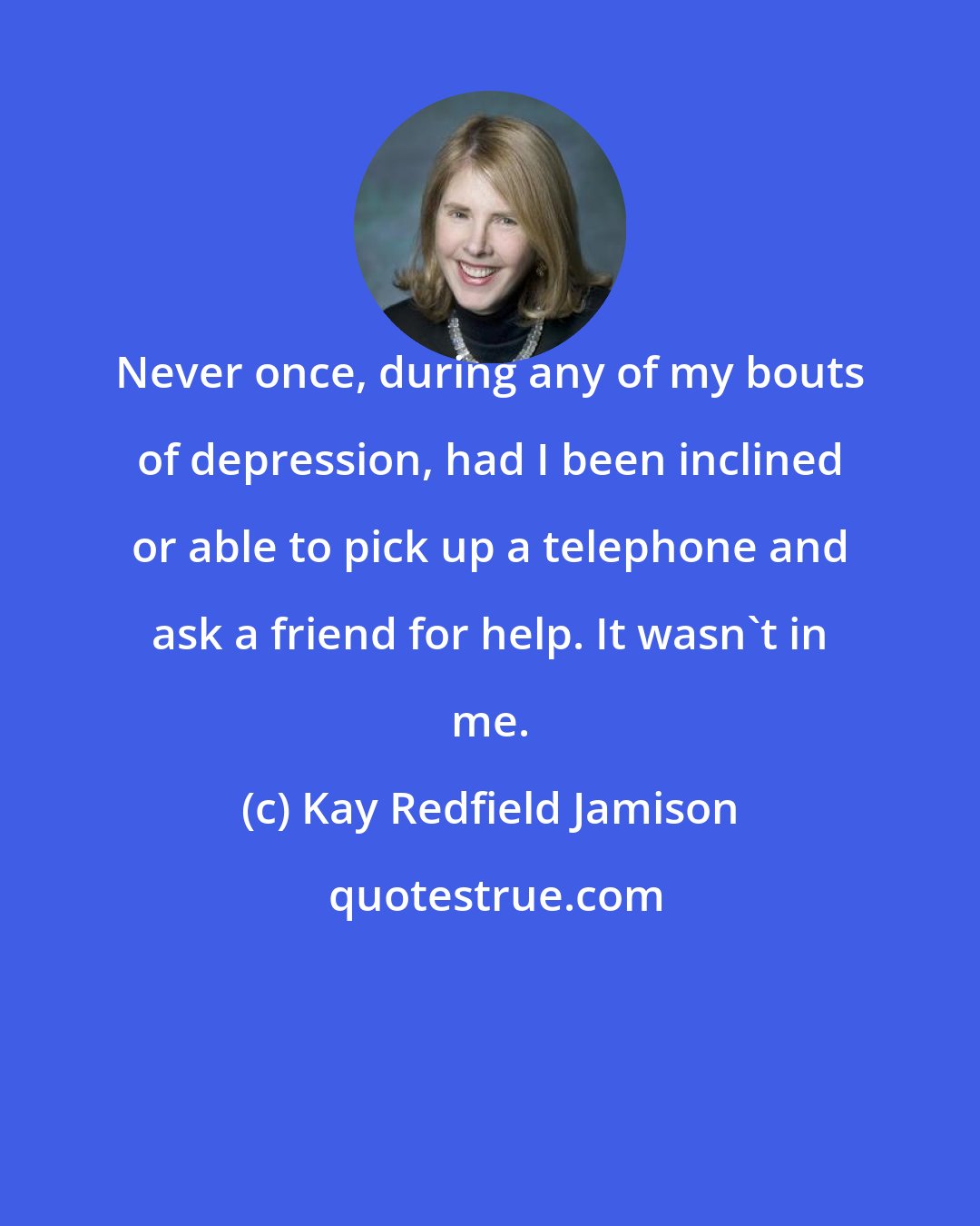 Kay Redfield Jamison: Never once, during any of my bouts of depression, had I been inclined or able to pick up a telephone and ask a friend for help. It wasn't in me.