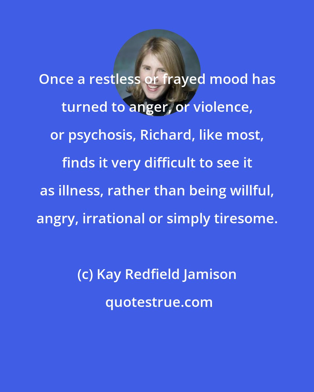 Kay Redfield Jamison: Once a restless or frayed mood has turned to anger, or violence, or psychosis, Richard, like most, finds it very difficult to see it as illness, rather than being willful, angry, irrational or simply tiresome.