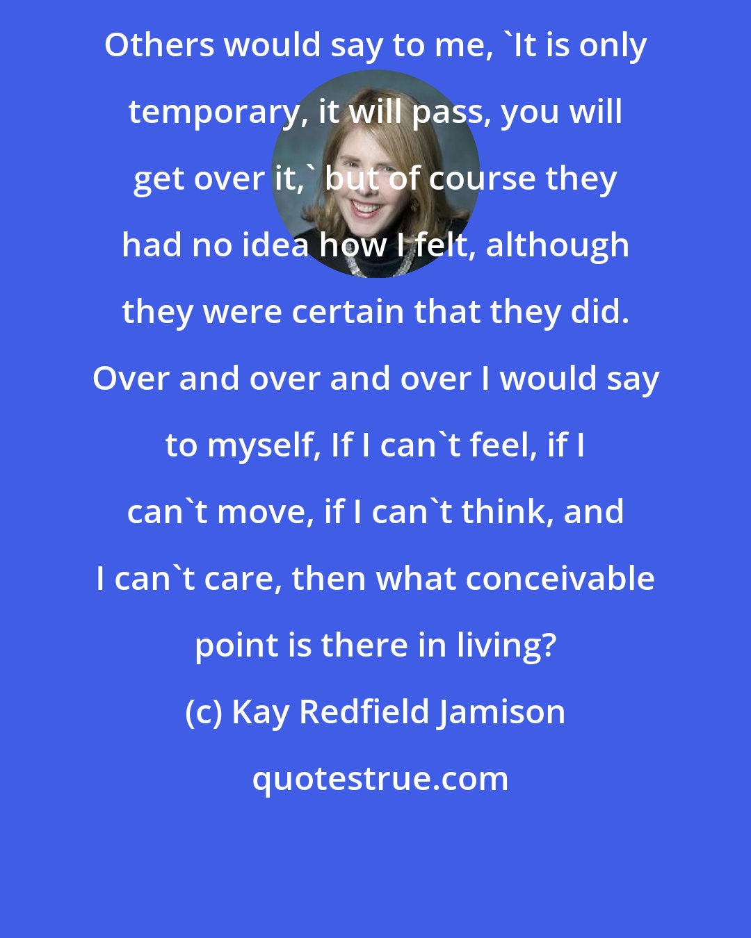 Kay Redfield Jamison: Others would say to me, 'It is only temporary, it will pass, you will get over it,' but of course they had no idea how I felt, although they were certain that they did. Over and over and over I would say to myself, If I can't feel, if I can't move, if I can't think, and I can't care, then what conceivable point is there in living?