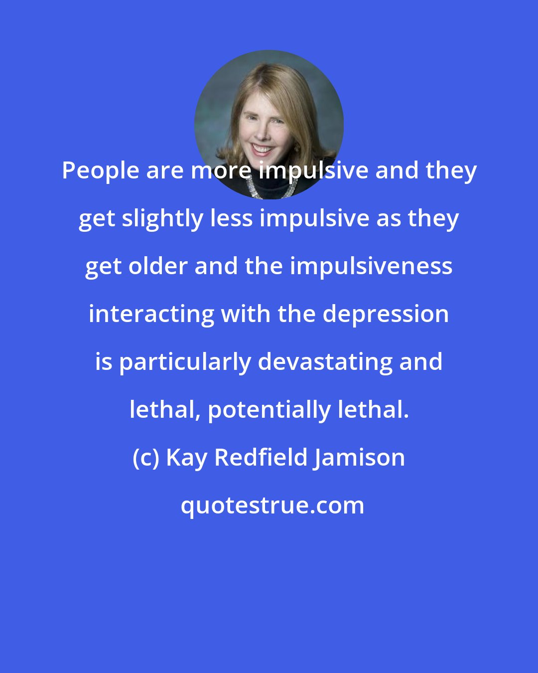 Kay Redfield Jamison: People are more impulsive and they get slightly less impulsive as they get older and the impulsiveness interacting with the depression is particularly devastating and lethal, potentially lethal.