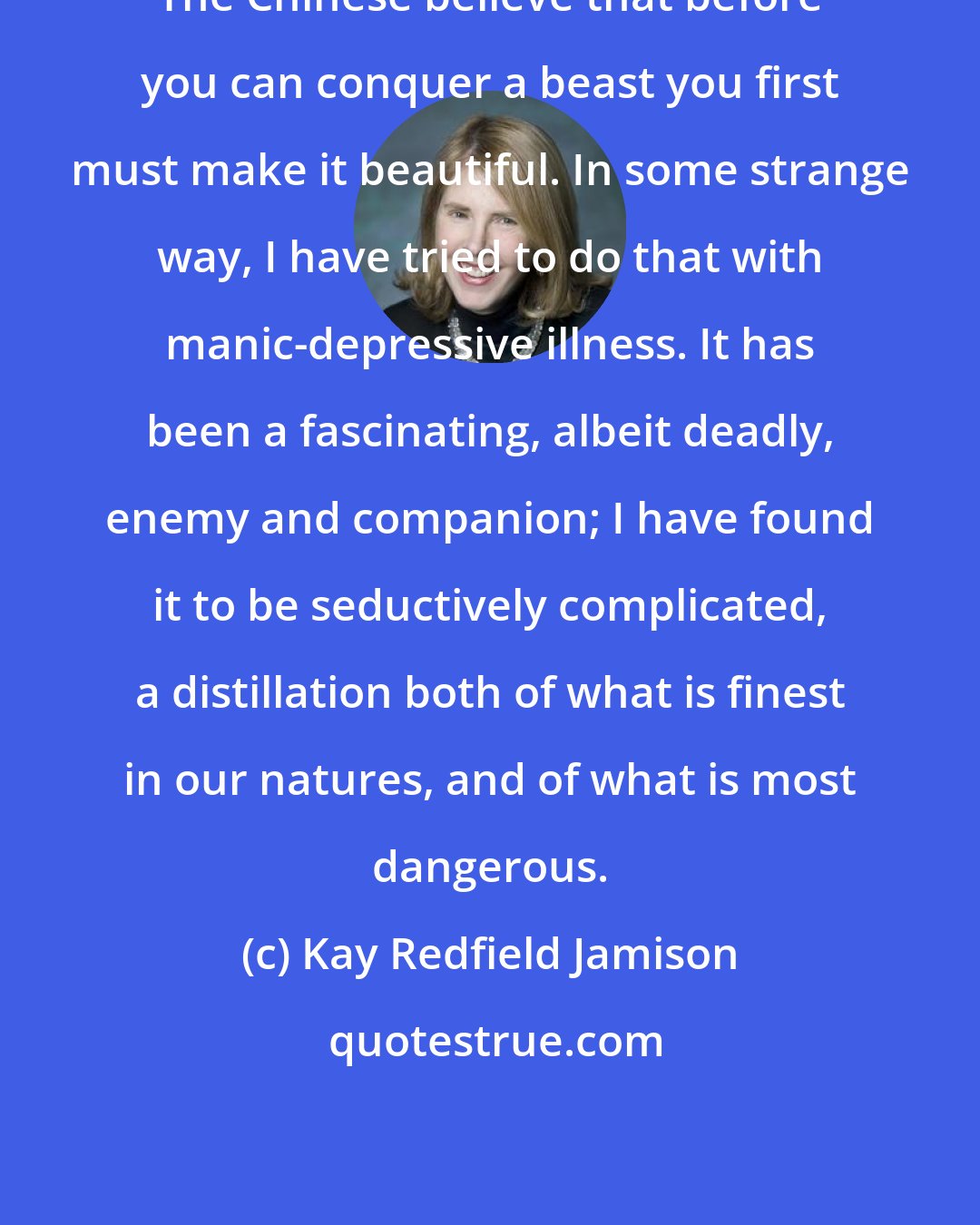 Kay Redfield Jamison: The Chinese believe that before you can conquer a beast you first must make it beautiful. In some strange way, I have tried to do that with manic-depressive illness. It has been a fascinating, albeit deadly, enemy and companion; I have found it to be seductively complicated, a distillation both of what is finest in our natures, and of what is most dangerous.