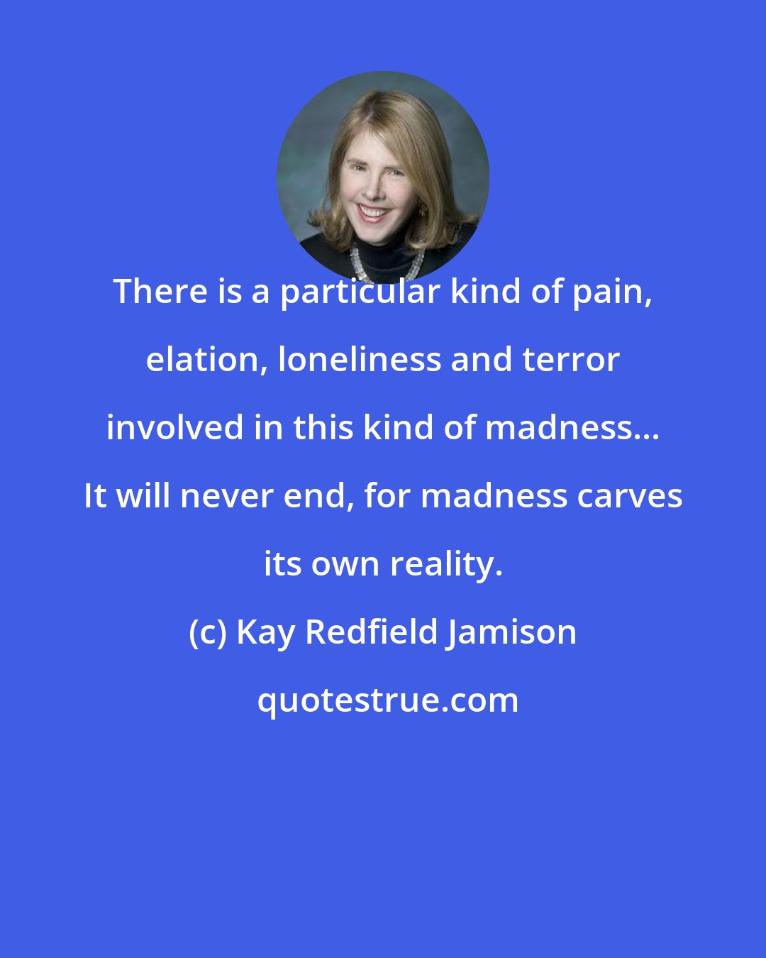 Kay Redfield Jamison: There is a particular kind of pain, elation, loneliness and terror involved in this kind of madness... It will never end, for madness carves its own reality.