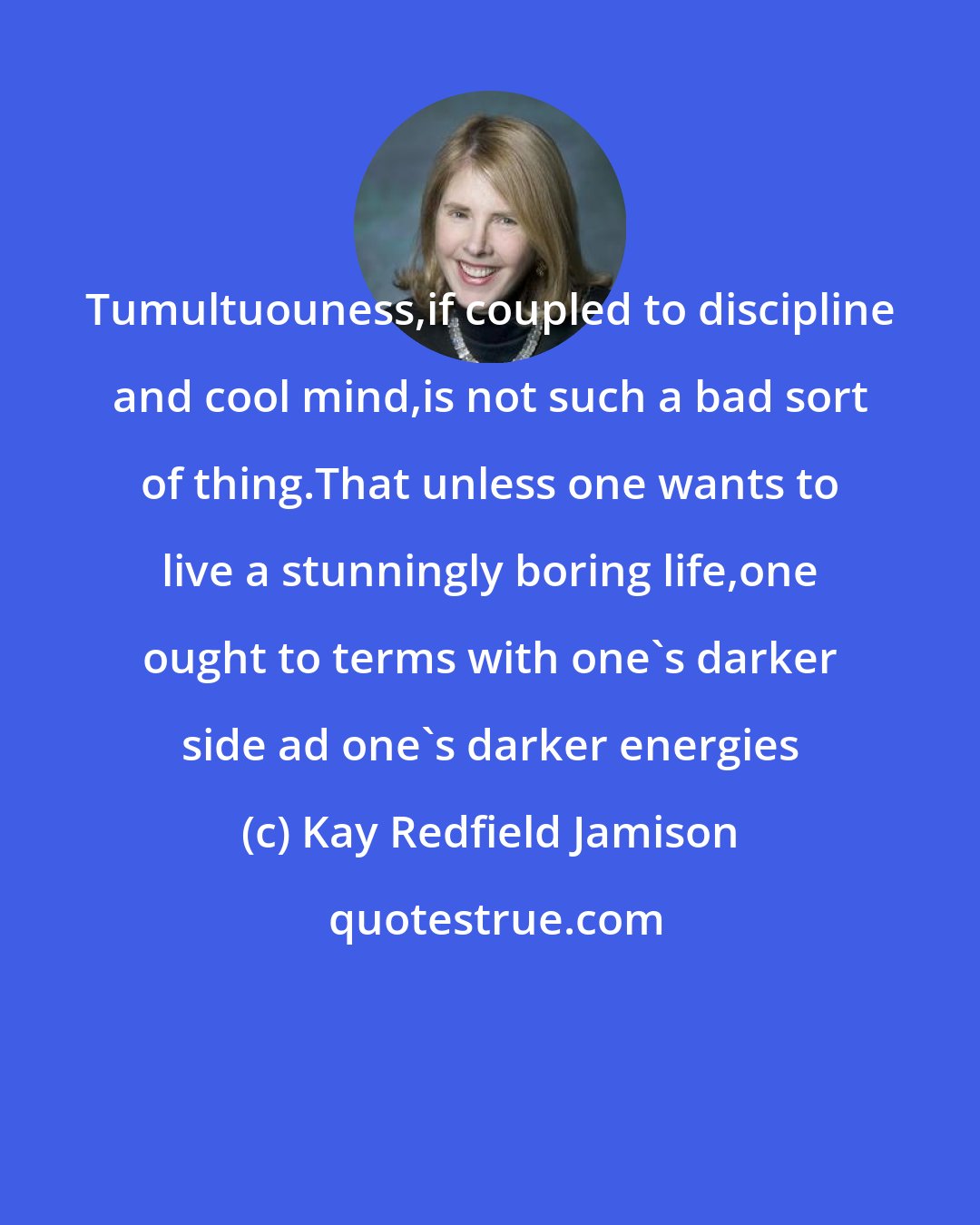 Kay Redfield Jamison: Tumultuouness,if coupled to discipline and cool mind,is not such a bad sort of thing.That unless one wants to live a stunningly boring life,one ought to terms with one`s darker side ad one`s darker energies