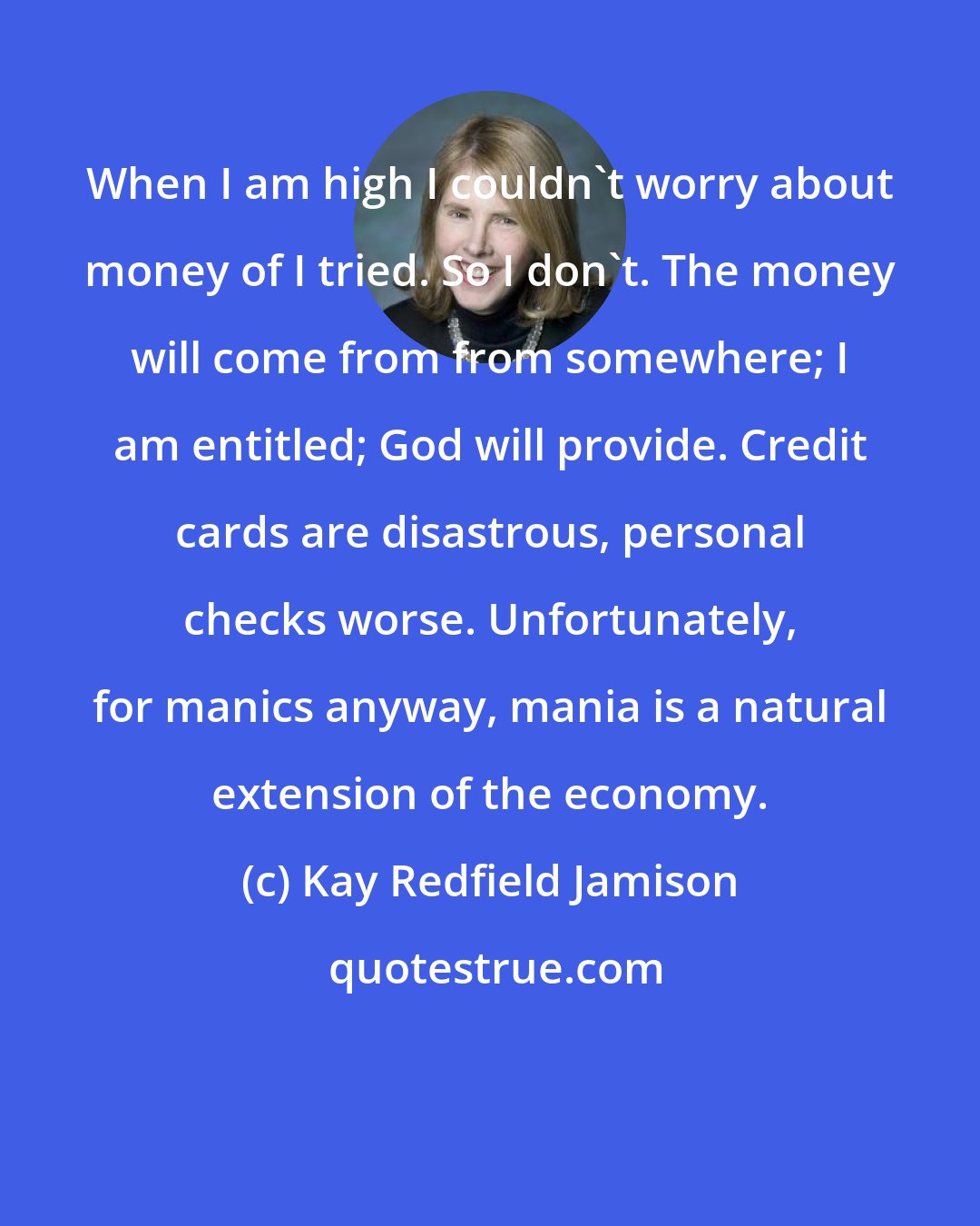 Kay Redfield Jamison: When I am high I couldn't worry about money of I tried. So I don't. The money will come from from somewhere; I am entitled; God will provide. Credit cards are disastrous, personal checks worse. Unfortunately, for manics anyway, mania is a natural extension of the economy.