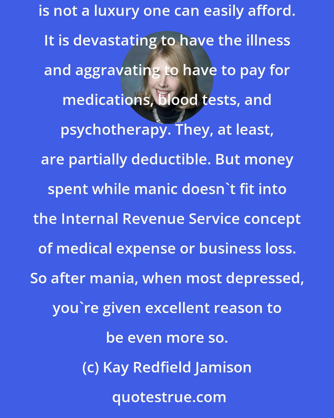 Kay Redfield Jamison: But then back on lithium and rotating on the planet at the same pace as everyone else, you find your credit is decimated, your mortification complete: mania is not a luxury one can easily afford. It is devastating to have the illness and aggravating to have to pay for medications, blood tests, and psychotherapy. They, at least, are partially deductible. But money spent while manic doesn't fit into the Internal Revenue Service concept of medical expense or business loss. So after mania, when most depressed, you're given excellent reason to be even more so.