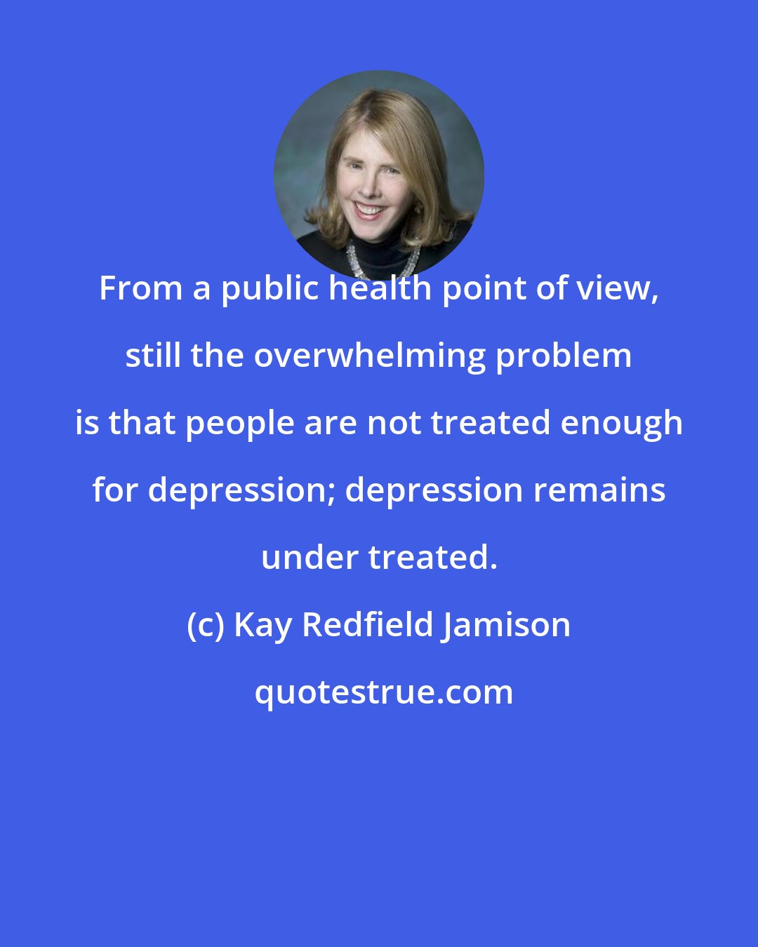 Kay Redfield Jamison: From a public health point of view, still the overwhelming problem is that people are not treated enough for depression; depression remains under treated.