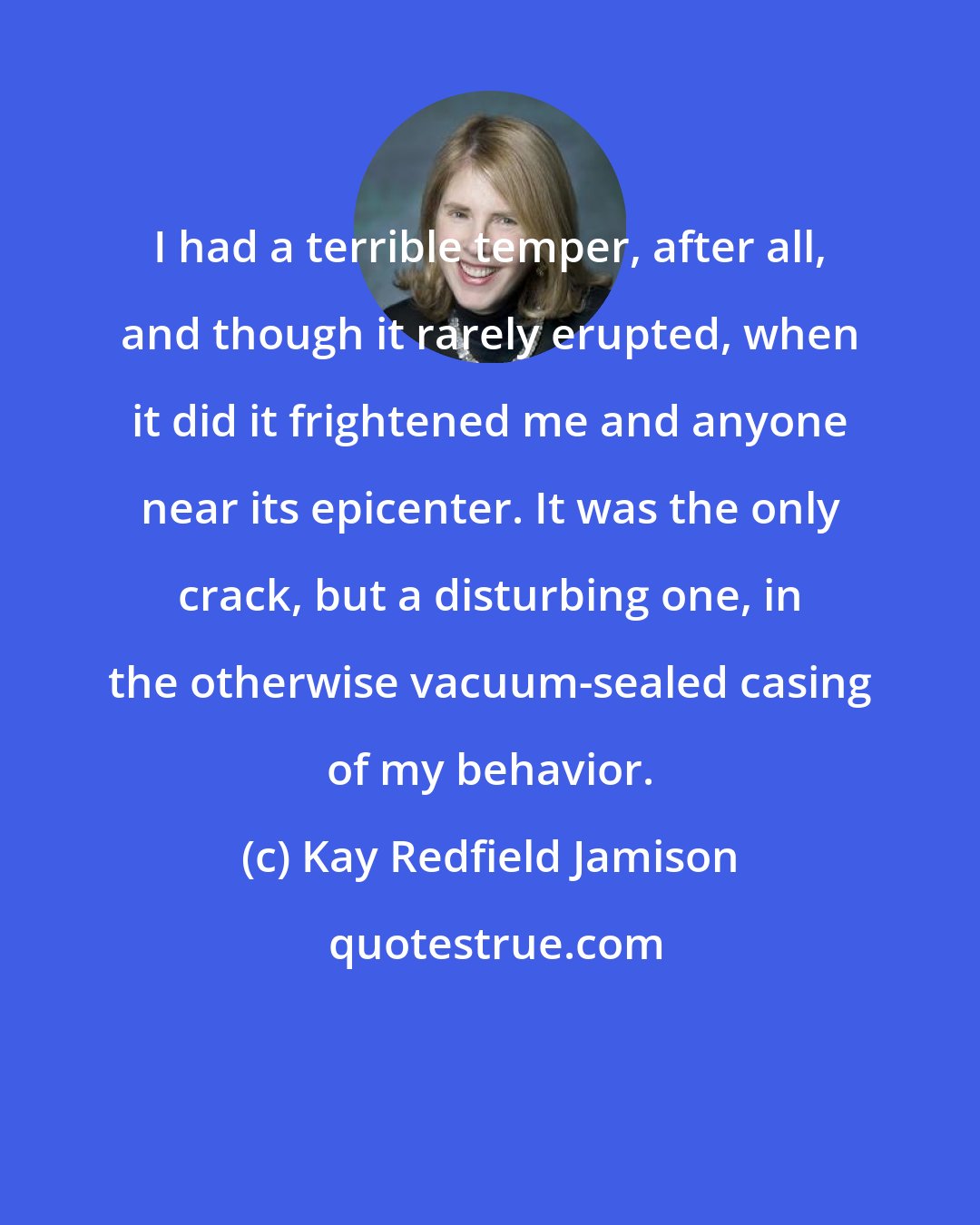 Kay Redfield Jamison: I had a terrible temper, after all, and though it rarely erupted, when it did it frightened me and anyone near its epicenter. It was the only crack, but a disturbing one, in the otherwise vacuum-sealed casing of my behavior.