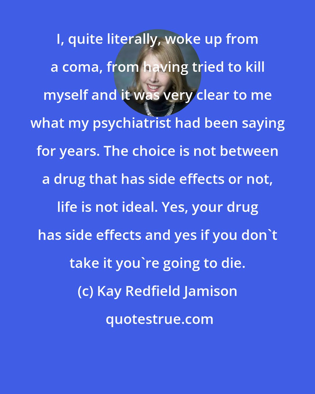 Kay Redfield Jamison: I, quite literally, woke up from a coma, from having tried to kill myself and it was very clear to me what my psychiatrist had been saying for years. The choice is not between a drug that has side effects or not, life is not ideal. Yes, your drug has side effects and yes if you don't take it you're going to die.