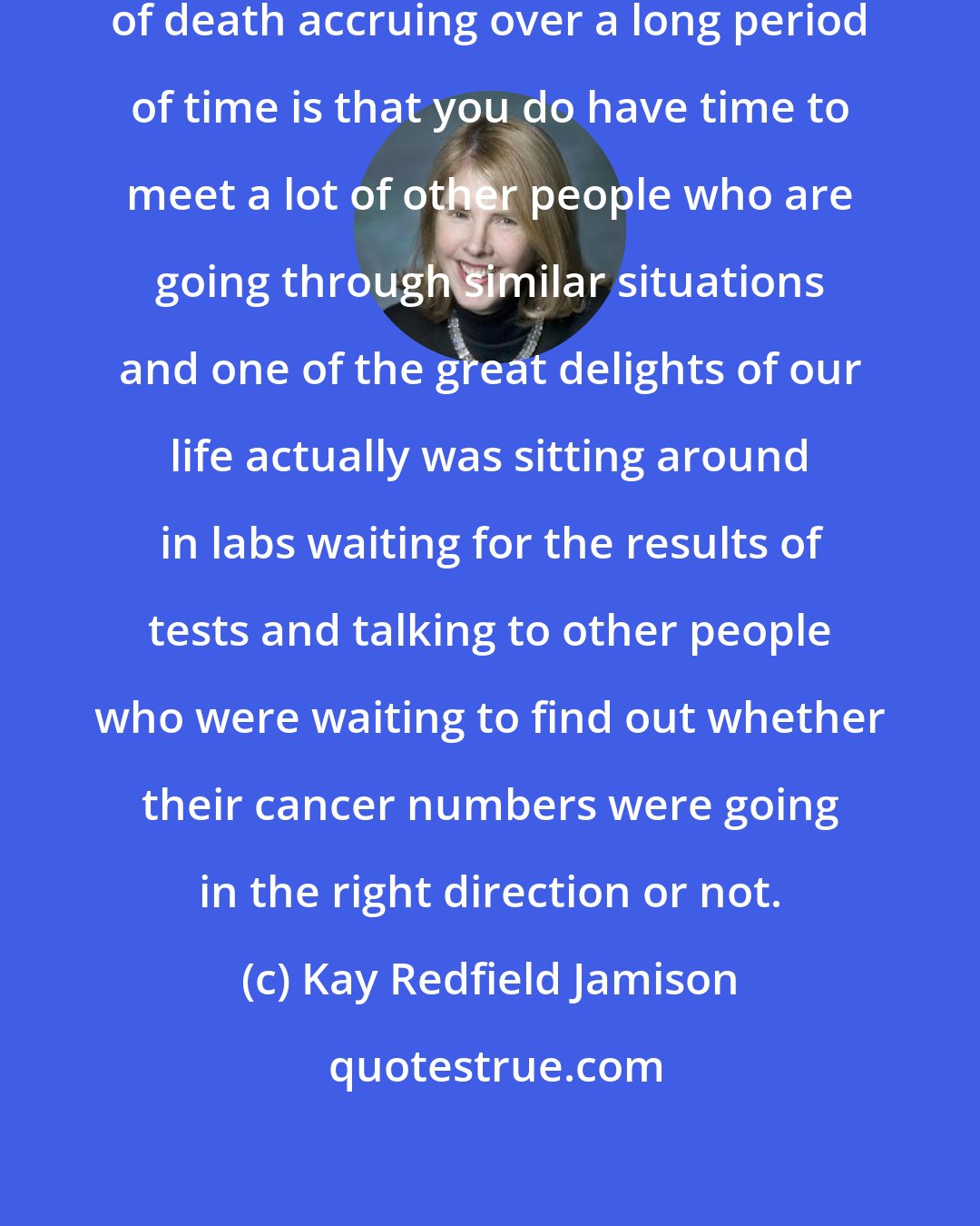 Kay Redfield Jamison: I think that one of the many advantages of death accruing over a long period of time is that you do have time to meet a lot of other people who are going through similar situations and one of the great delights of our life actually was sitting around in labs waiting for the results of tests and talking to other people who were waiting to find out whether their cancer numbers were going in the right direction or not.