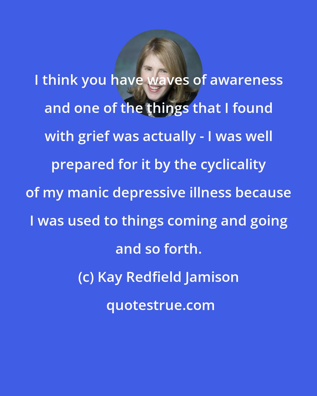 Kay Redfield Jamison: I think you have waves of awareness and one of the things that I found with grief was actually - I was well prepared for it by the cyclicality of my manic depressive illness because I was used to things coming and going and so forth.