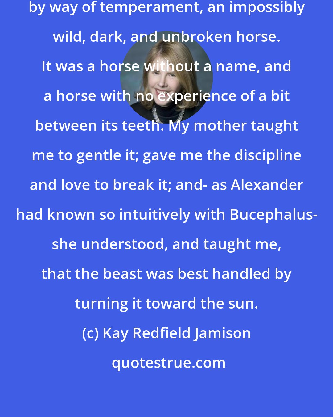 Kay Redfield Jamison: It was as if my father had given me, by way of temperament, an impossibly wild, dark, and unbroken horse. It was a horse without a name, and a horse with no experience of a bit between its teeth. My mother taught me to gentle it; gave me the discipline and love to break it; and- as Alexander had known so intuitively with Bucephalus- she understood, and taught me, that the beast was best handled by turning it toward the sun.