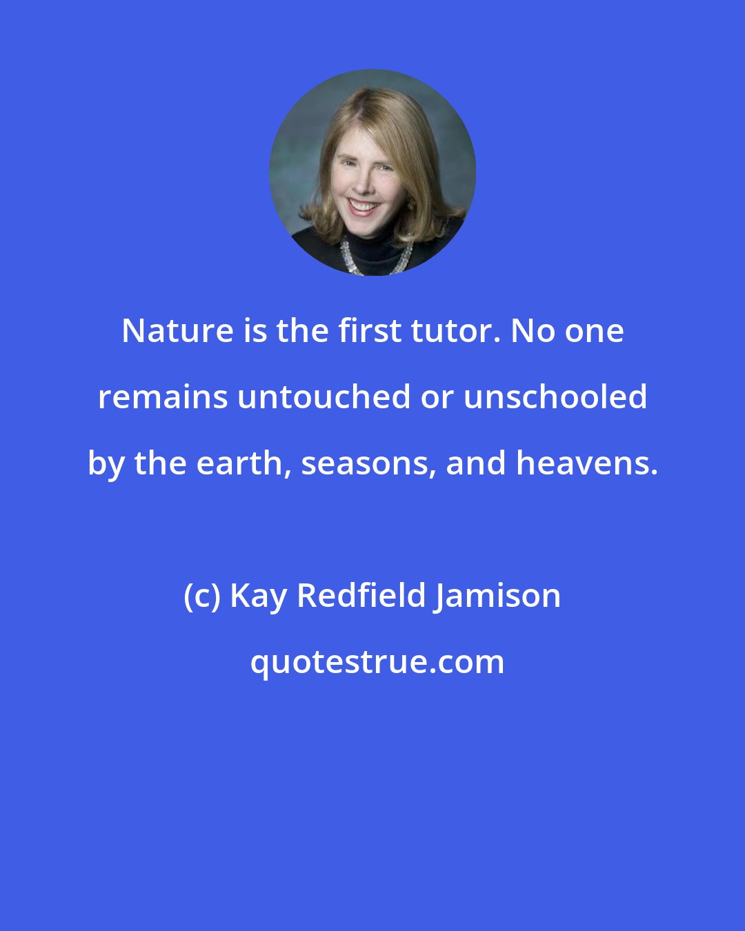 Kay Redfield Jamison: Nature is the first tutor. No one remains untouched or unschooled by the earth, seasons, and heavens.