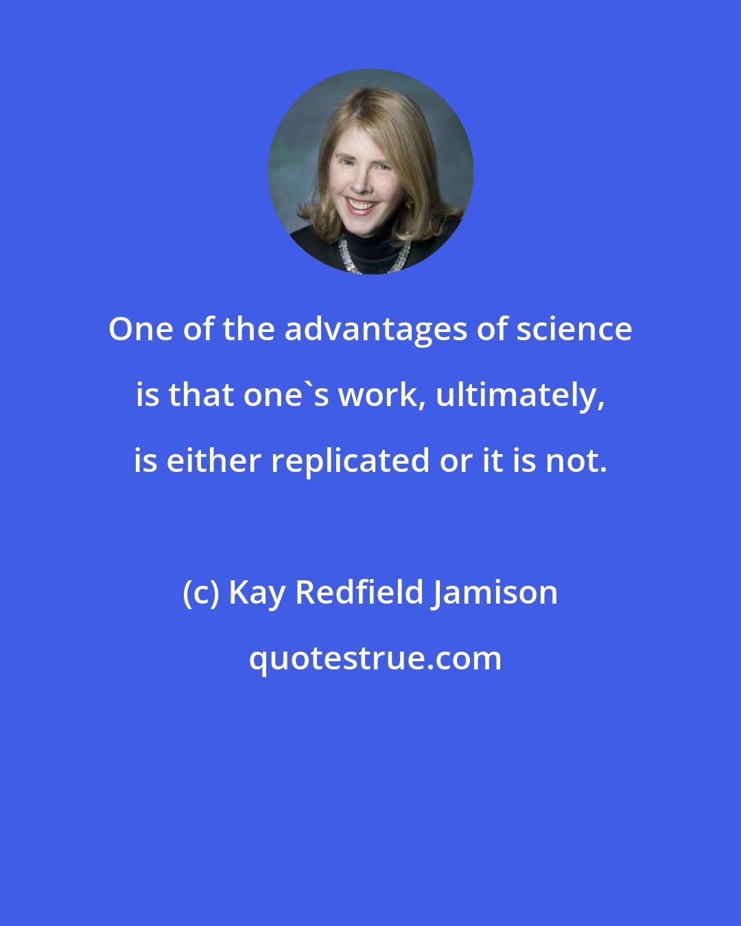 Kay Redfield Jamison: One of the advantages of science is that one's work, ultimately, is either replicated or it is not.