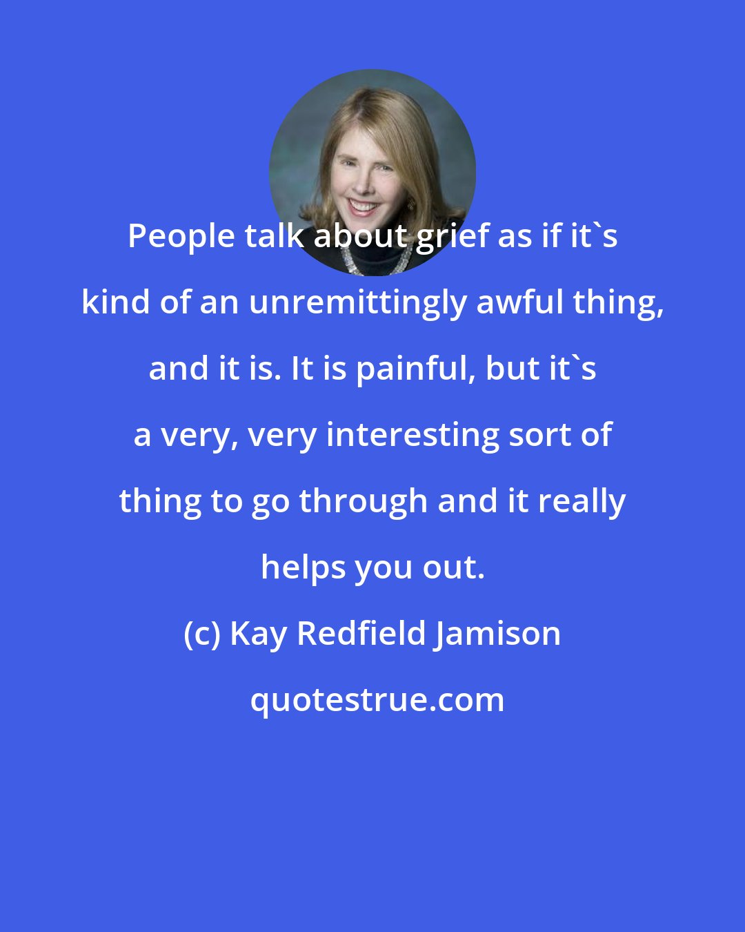 Kay Redfield Jamison: People talk about grief as if it's kind of an unremittingly awful thing, and it is. It is painful, but it's a very, very interesting sort of thing to go through and it really helps you out.