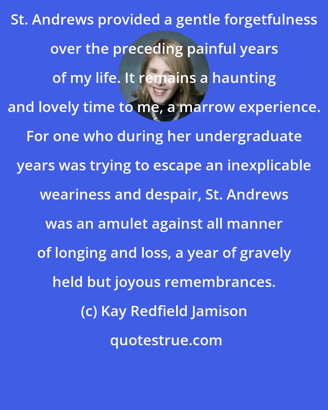 Kay Redfield Jamison: St. Andrews provided a gentle forgetfulness over the preceding painful years of my life. It remains a haunting and lovely time to me, a marrow experience. For one who during her undergraduate years was trying to escape an inexplicable weariness and despair, St. Andrews was an amulet against all manner of longing and loss, a year of gravely held but joyous remembrances.