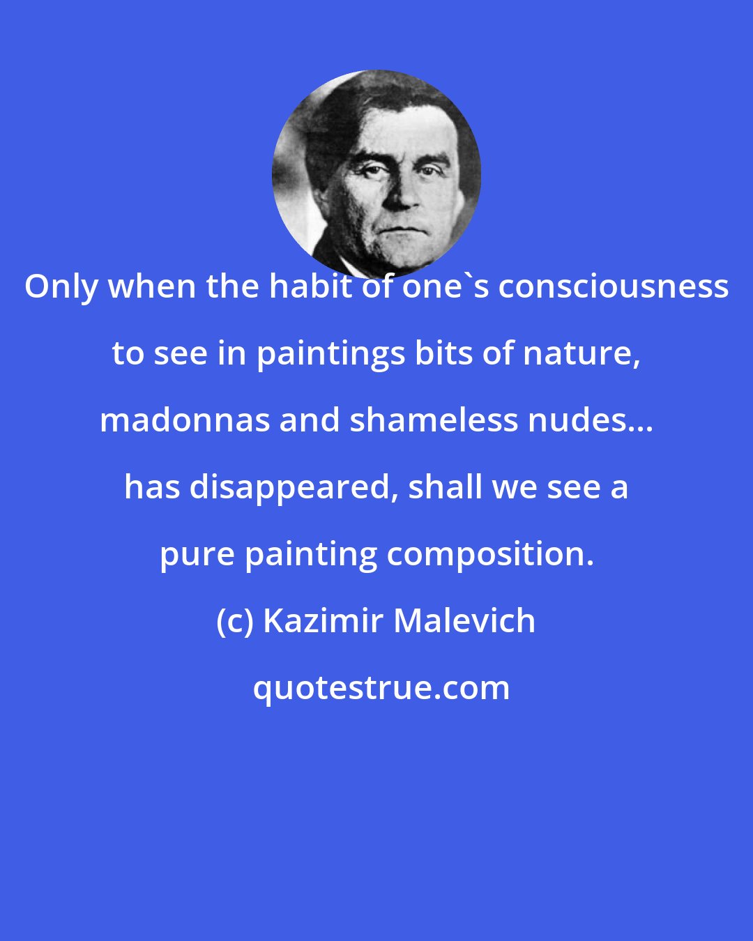 Kazimir Malevich: Only when the habit of one's consciousness to see in paintings bits of nature, madonnas and shameless nudes... has disappeared, shall we see a pure painting composition.