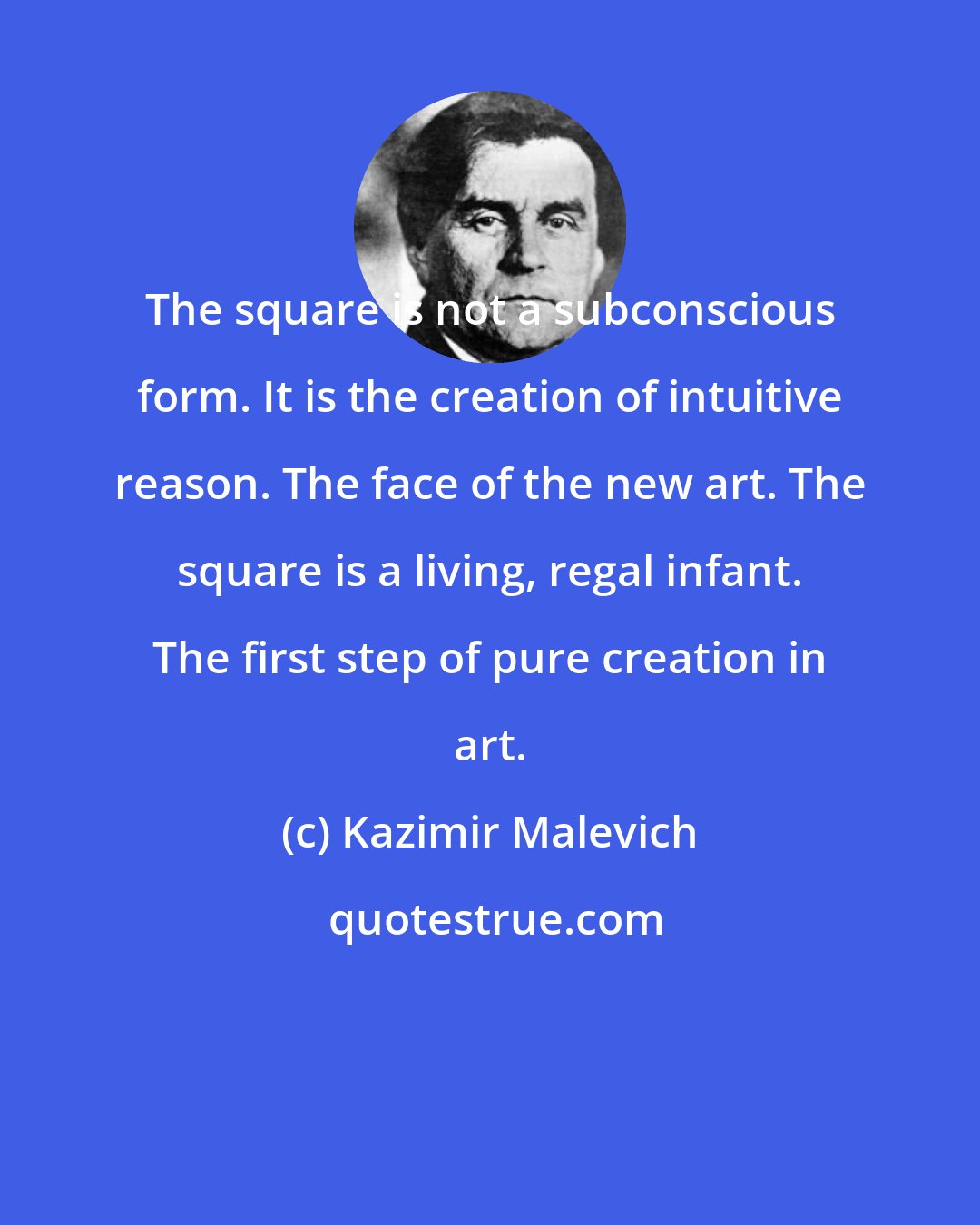 Kazimir Malevich: The square is not a subconscious form. It is the creation of intuitive reason. The face of the new art. The square is a living, regal infant. The first step of pure creation in art.