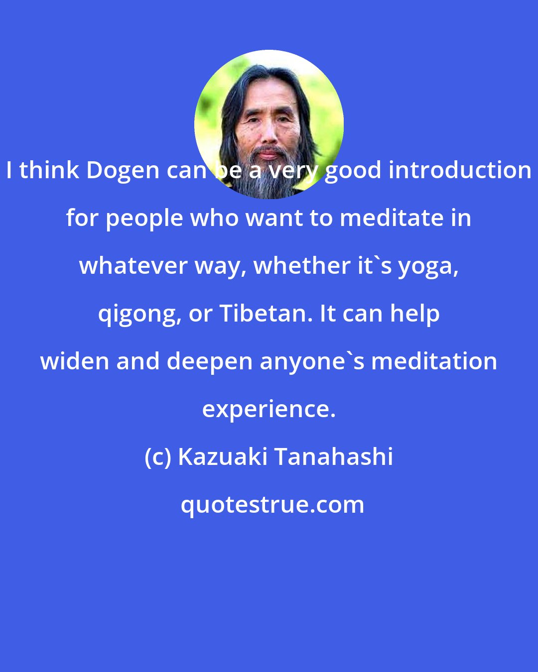 Kazuaki Tanahashi: I think Dogen can be a very good introduction for people who want to meditate in whatever way, whether it's yoga, qigong, or Tibetan. It can help widen and deepen anyone's meditation experience.