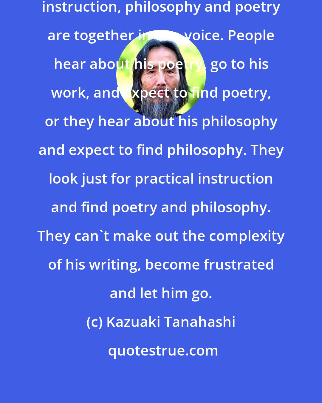 Kazuaki Tanahashi: In Dogen's writing, the practical instruction, philosophy and poetry are together in one voice. People hear about his poetry, go to his work, and expect to find poetry, or they hear about his philosophy and expect to find philosophy. They look just for practical instruction and find poetry and philosophy. They can't make out the complexity of his writing, become frustrated and let him go.