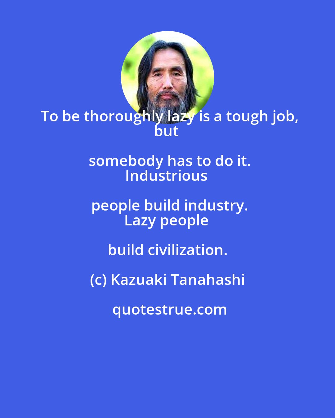 Kazuaki Tanahashi: To be thoroughly lazy is a tough job,
but somebody has to do it.
Industrious people build industry.
Lazy people build civilization.