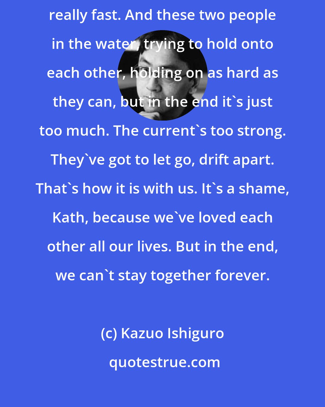 Kazuo Ishiguro: I keep thinking about this river somewhere, with the water moving really fast. And these two people in the water, trying to hold onto each other, holding on as hard as they can, but in the end it's just too much. The current's too strong. They've got to let go, drift apart. That's how it is with us. It's a shame, Kath, because we've loved each other all our lives. But in the end, we can't stay together forever.