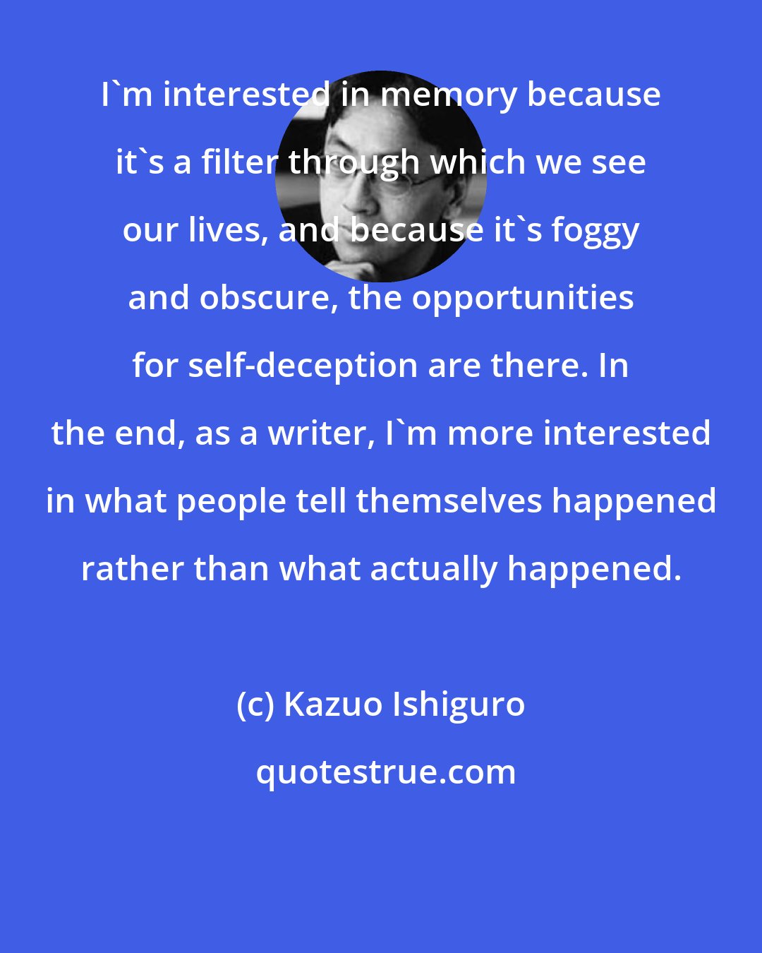 Kazuo Ishiguro: I'm interested in memory because it's a filter through which we see our lives, and because it's foggy and obscure, the opportunities for self-deception are there. In the end, as a writer, I'm more interested in what people tell themselves happened rather than what actually happened.