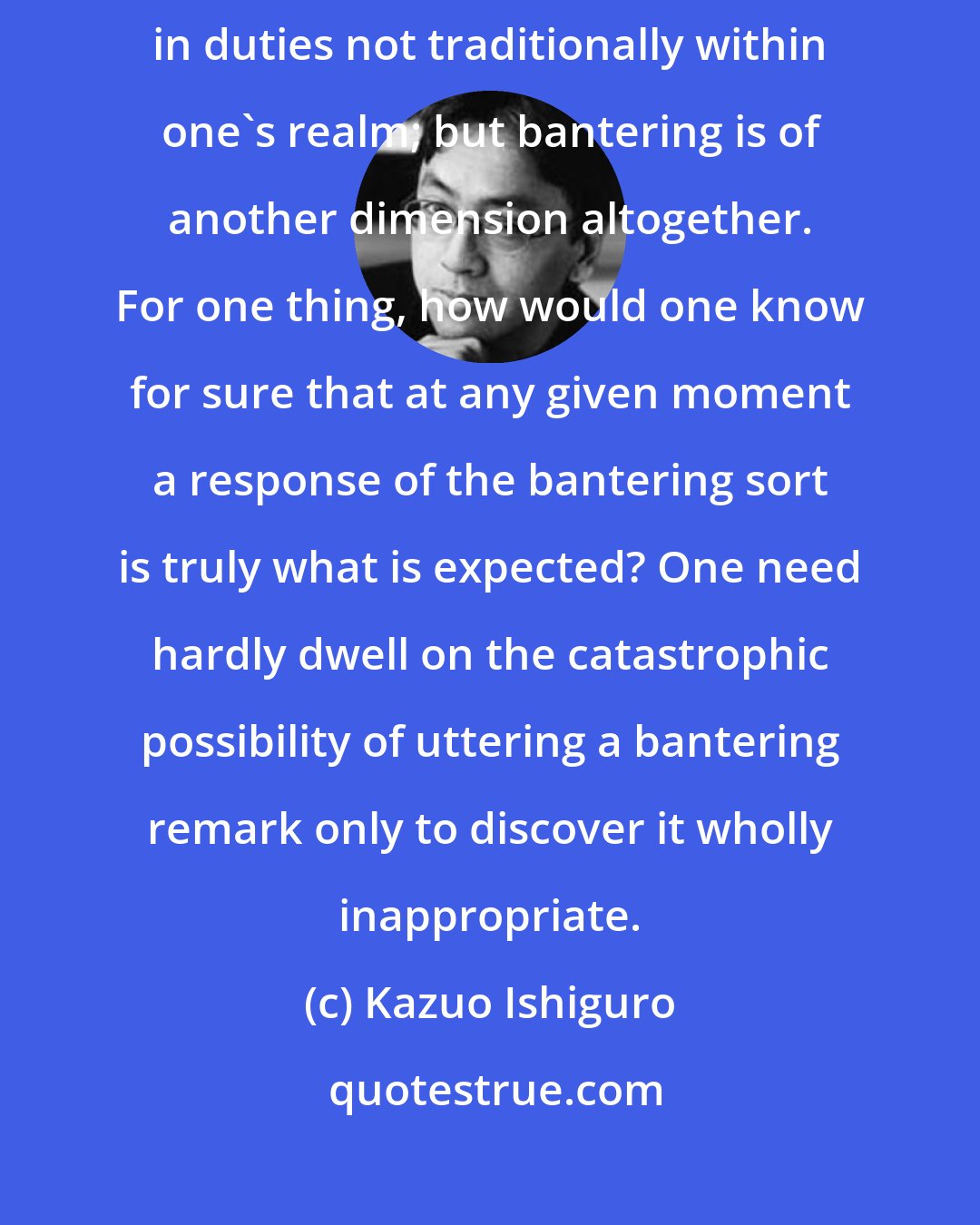 Kazuo Ishiguro: It is all very well, in these changing times, to adapt one's work to take in duties not traditionally within one's realm; but bantering is of another dimension altogether. For one thing, how would one know for sure that at any given moment a response of the bantering sort is truly what is expected? One need hardly dwell on the catastrophic possibility of uttering a bantering remark only to discover it wholly inappropriate.
