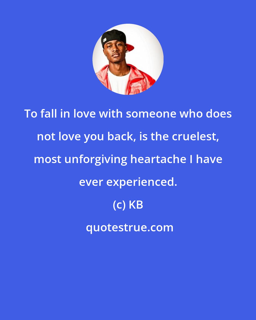 KB: To fall in love with someone who does not love you back, is the cruelest, most unforgiving heartache I have ever experienced.