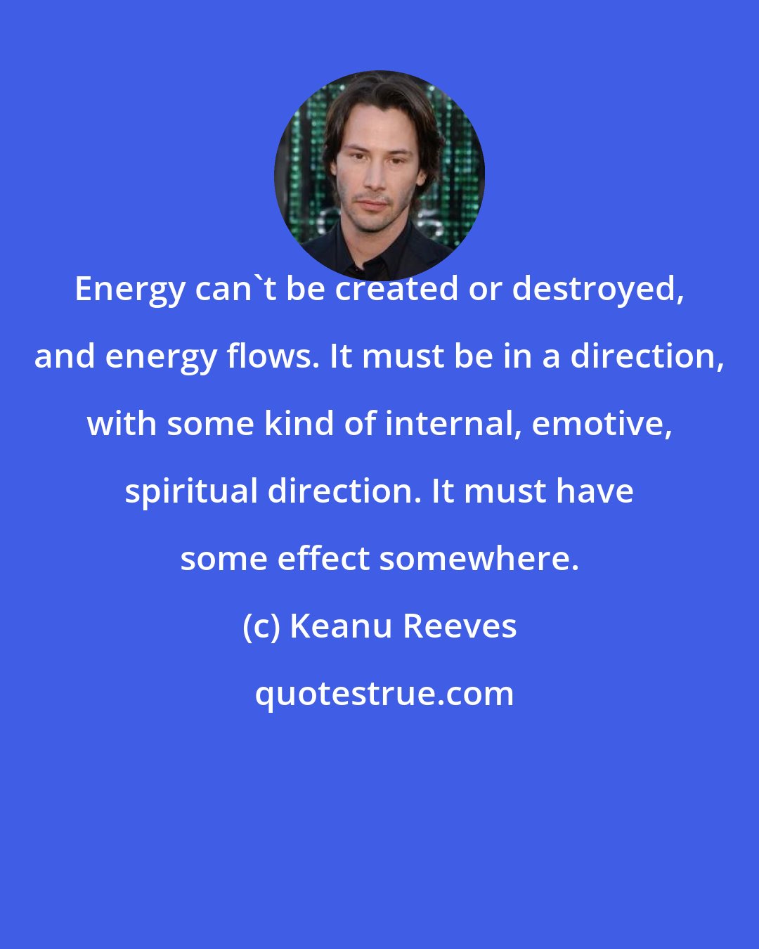 Keanu Reeves: Energy can't be created or destroyed, and energy flows. It must be in a direction, with some kind of internal, emotive, spiritual direction. It must have some effect somewhere.