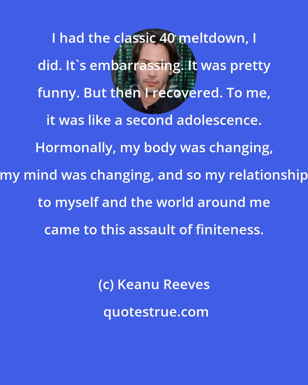 Keanu Reeves: I had the classic 40 meltdown, I did. It's embarrassing. It was pretty funny. But then I recovered. To me, it was like a second adolescence. Hormonally, my body was changing, my mind was changing, and so my relationship to myself and the world around me came to this assault of finiteness.