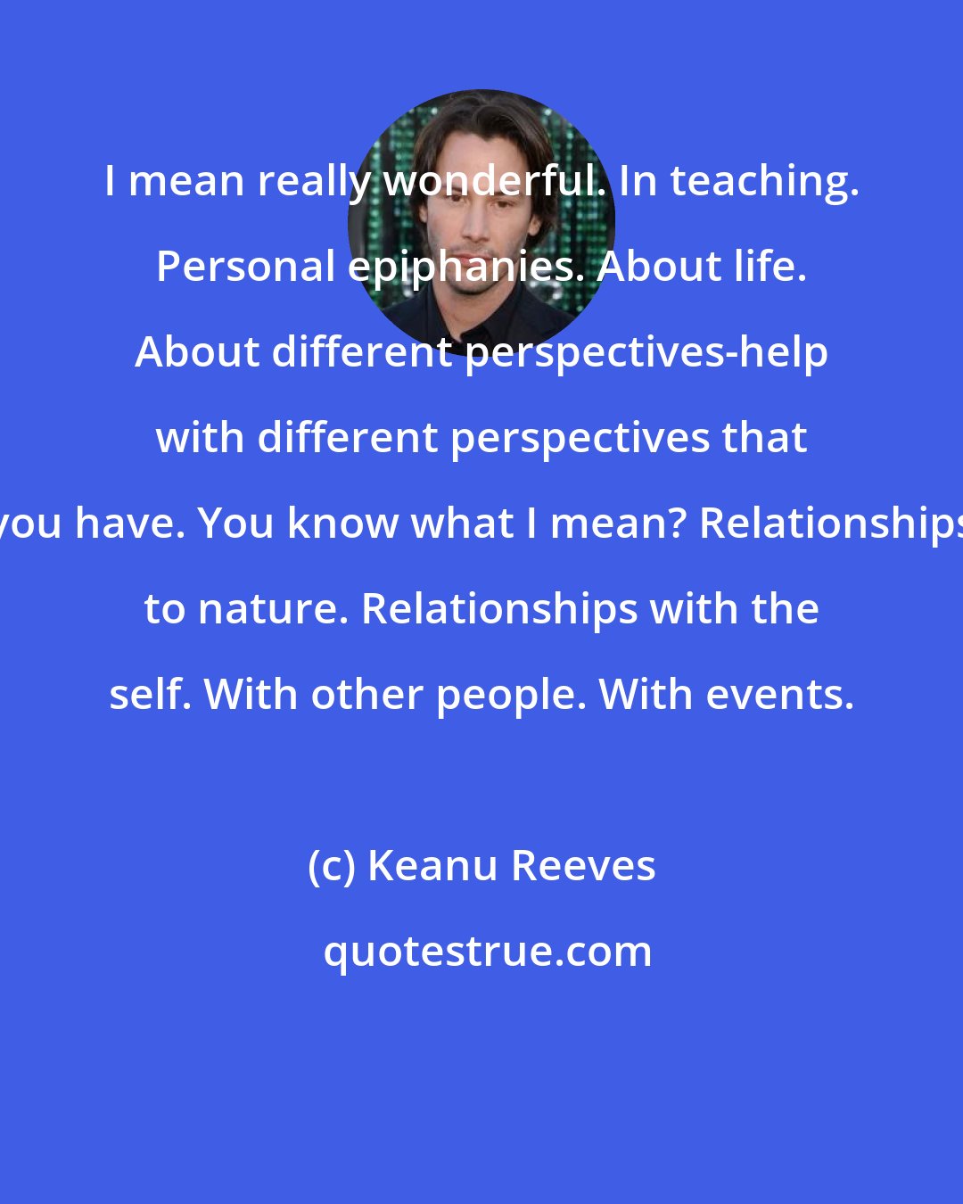 Keanu Reeves: I mean really wonderful. In teaching. Personal epiphanies. About life. About different perspectives-help with different perspectives that you have. You know what I mean? Relationships to nature. Relationships with the self. With other people. With events.