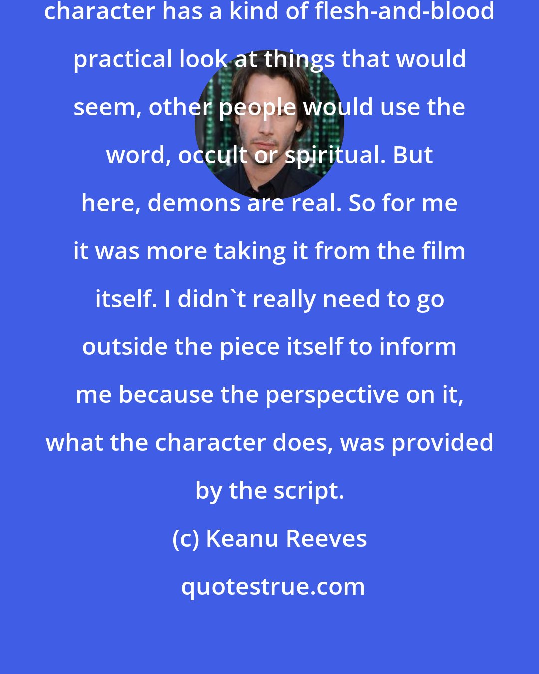 Keanu Reeves: I really took it in-house. The Constantine character has a kind of flesh-and-blood practical look at things that would seem, other people would use the word, occult or spiritual. But here, demons are real. So for me it was more taking it from the film itself. I didn't really need to go outside the piece itself to inform me because the perspective on it, what the character does, was provided by the script.