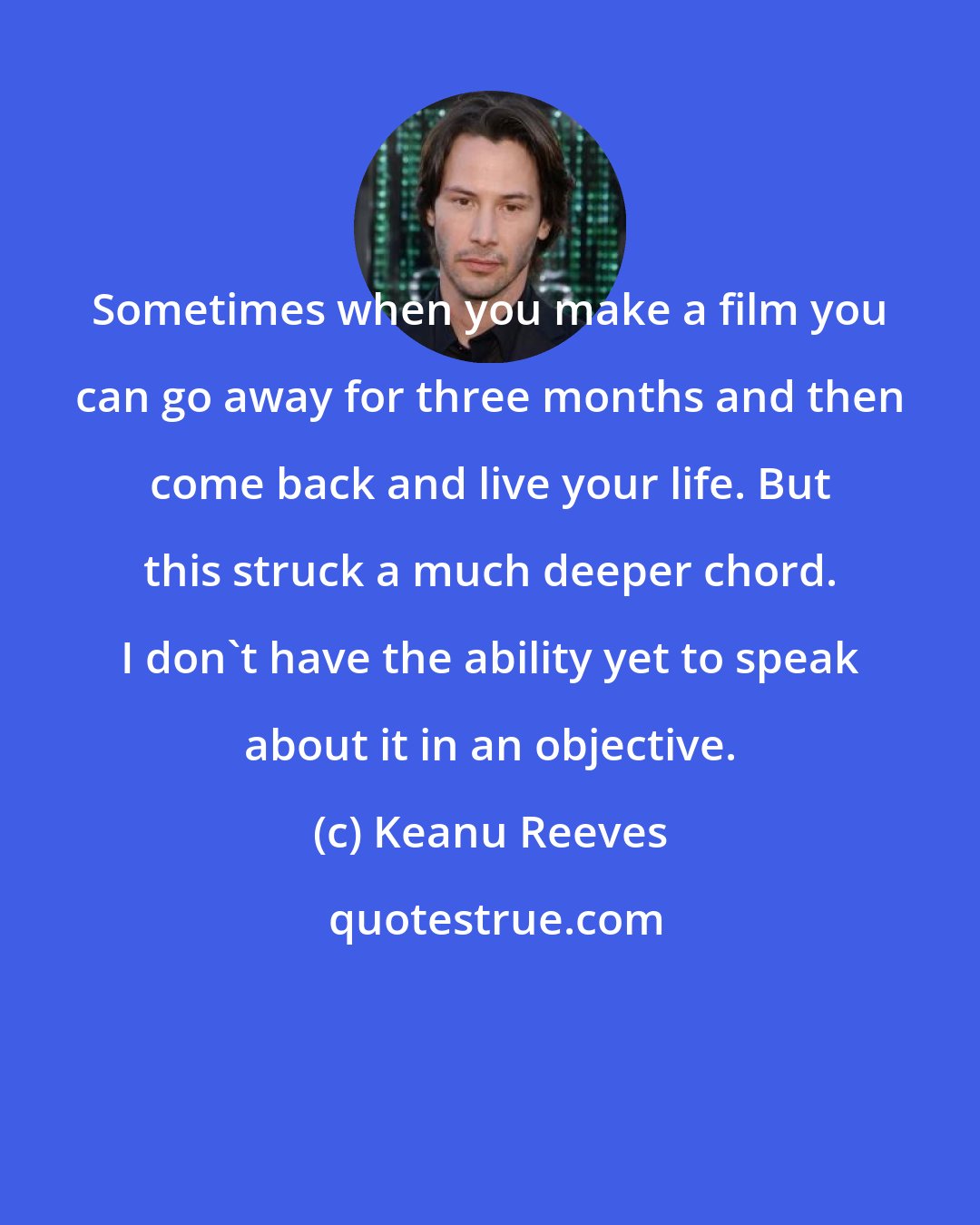 Keanu Reeves: Sometimes when you make a film you can go away for three months and then come back and live your life. But this struck a much deeper chord. I don't have the ability yet to speak about it in an objective.