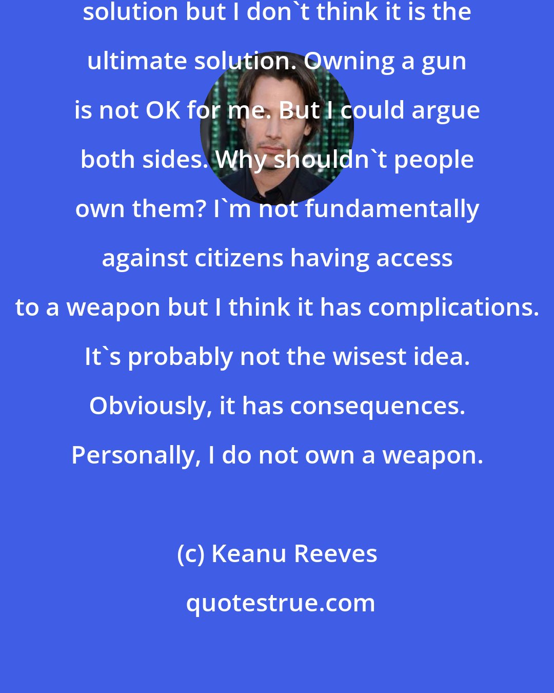 Keanu Reeves: Violence is sometimes a very practical solution but I don't think it is the ultimate solution. Owning a gun is not OK for me. But I could argue both sides. Why shouldn't people own them? I'm not fundamentally against citizens having access to a weapon but I think it has complications. It's probably not the wisest idea. Obviously, it has consequences. Personally, I do not own a weapon.