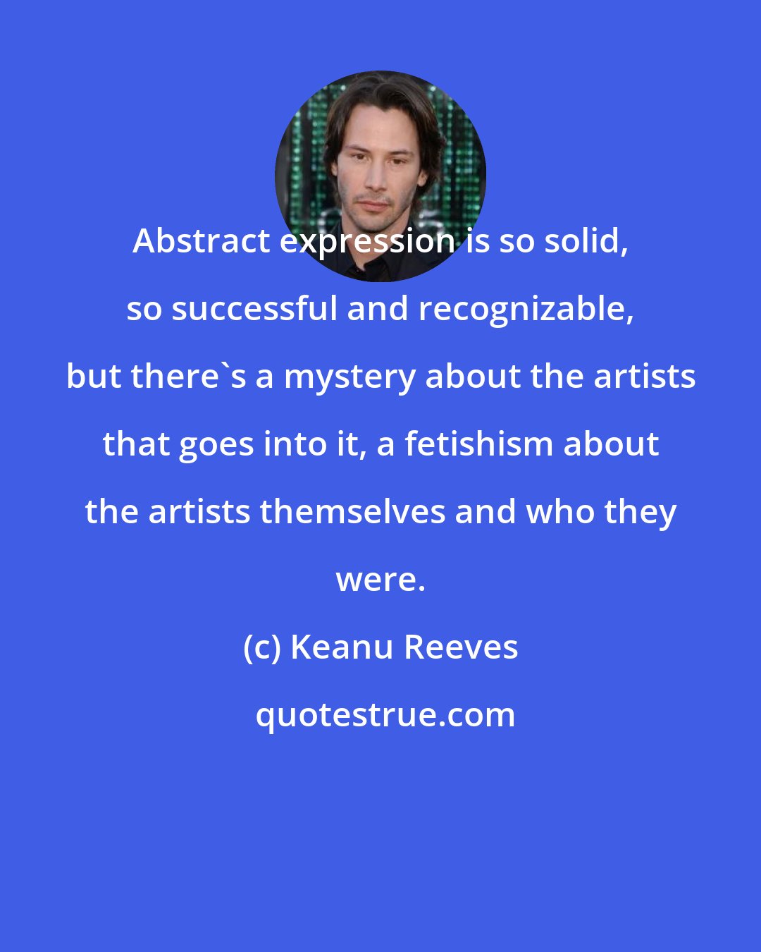 Keanu Reeves: Abstract expression is so solid, so successful and recognizable, but there's a mystery about the artists that goes into it, a fetishism about the artists themselves and who they were.