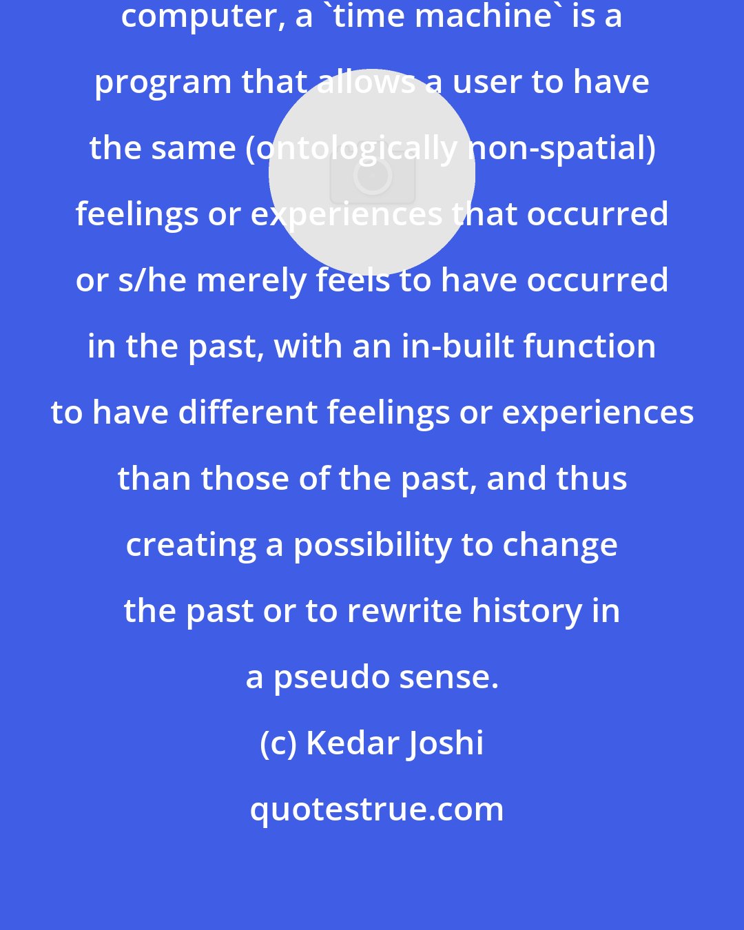 Kedar Joshi: If the universe is a non-spatial computer, a 'time machine' is a program that allows a user to have the same (ontologically non-spatial) feelings or experiences that occurred or s/he merely feels to have occurred in the past, with an in-built function to have different feelings or experiences than those of the past, and thus creating a possibility to change the past or to rewrite history in a pseudo sense.