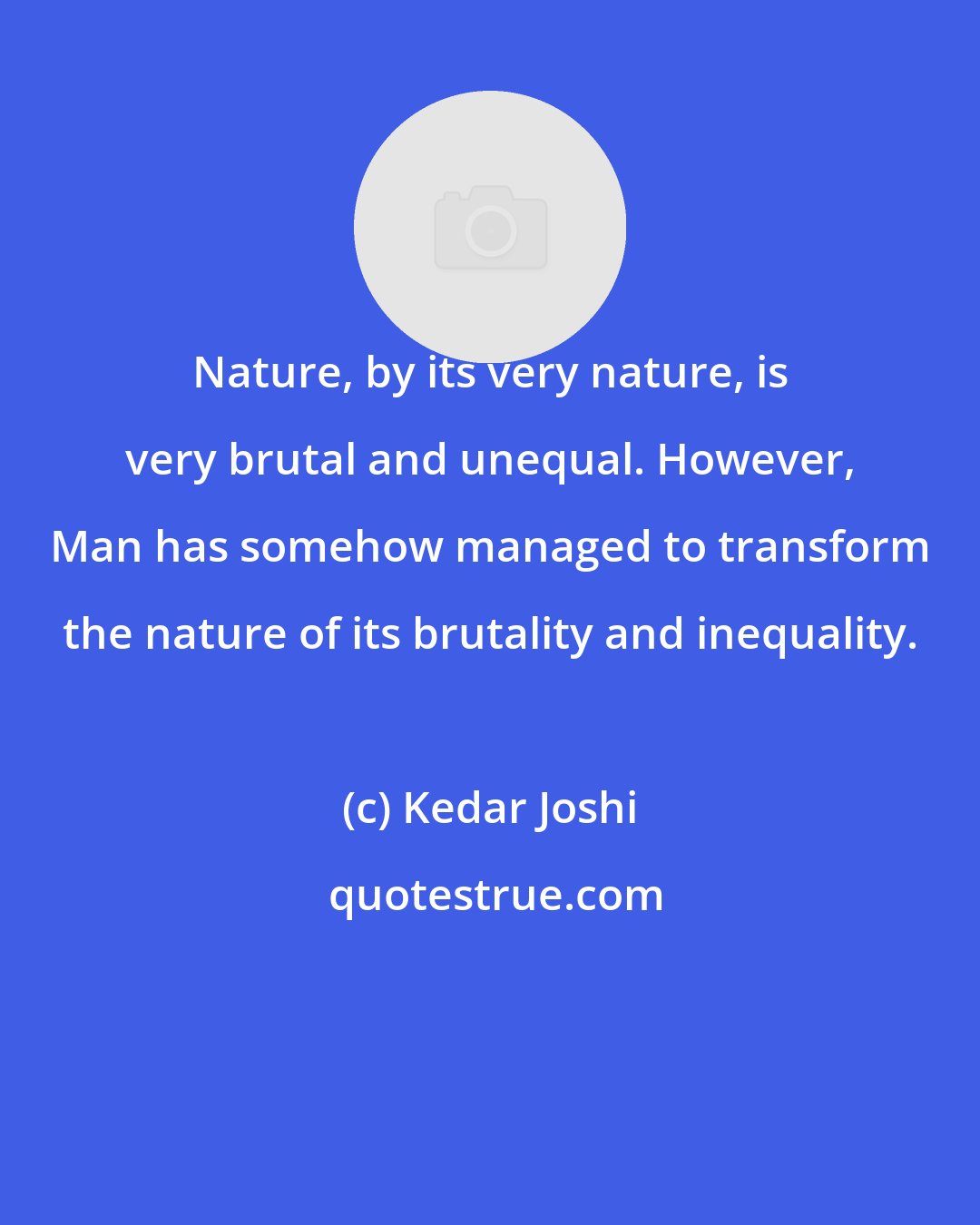 Kedar Joshi: Nature, by its very nature, is very brutal and unequal. However, Man has somehow managed to transform the nature of its brutality and inequality.