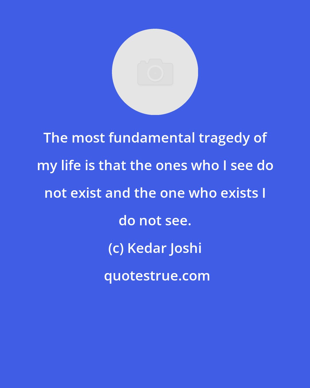 Kedar Joshi: The most fundamental tragedy of my life is that the ones who I see do not exist and the one who exists I do not see.