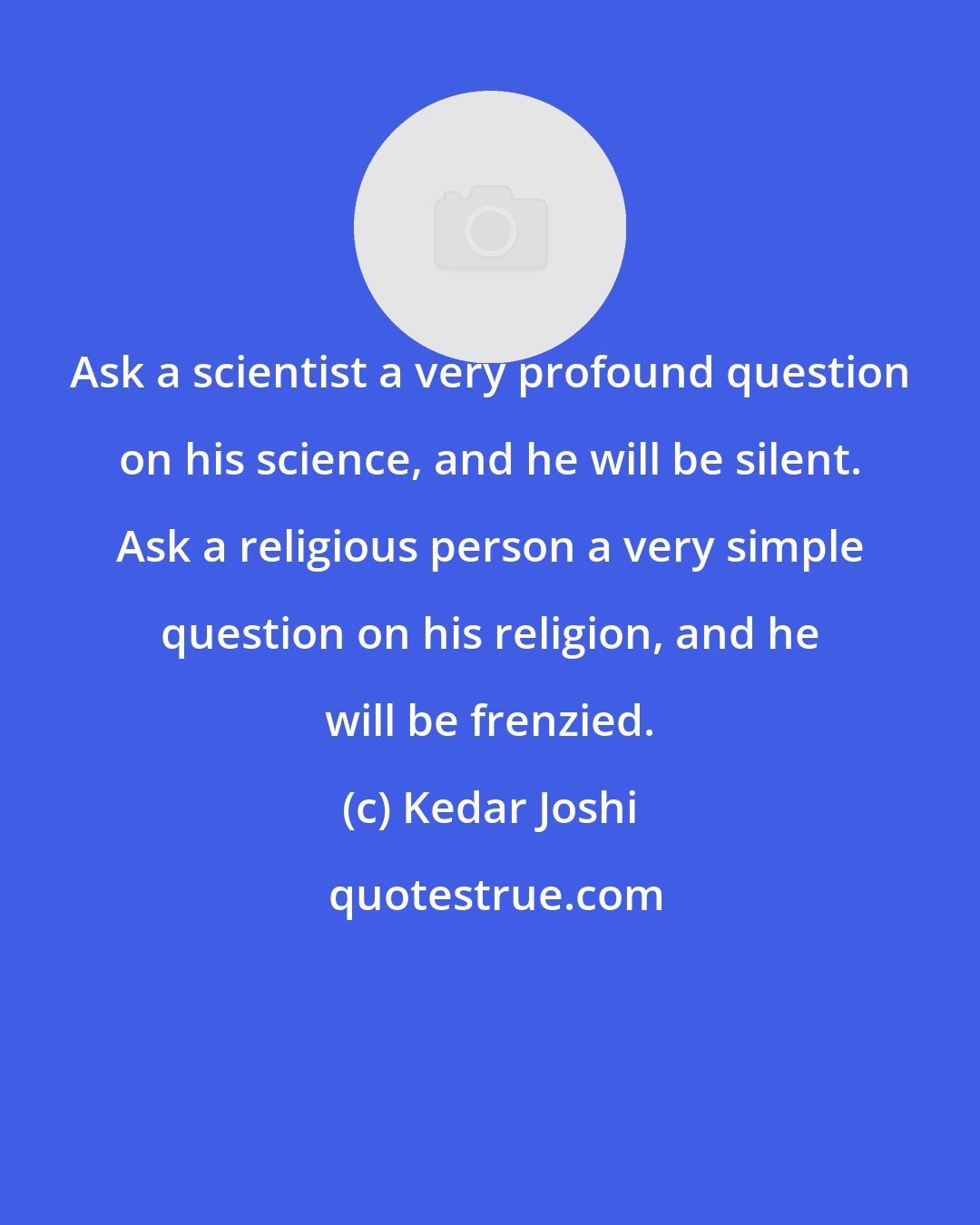 Kedar Joshi: Ask a scientist a very profound question on his science, and he will be silent. Ask a religious person a very simple question on his religion, and he will be frenzied.