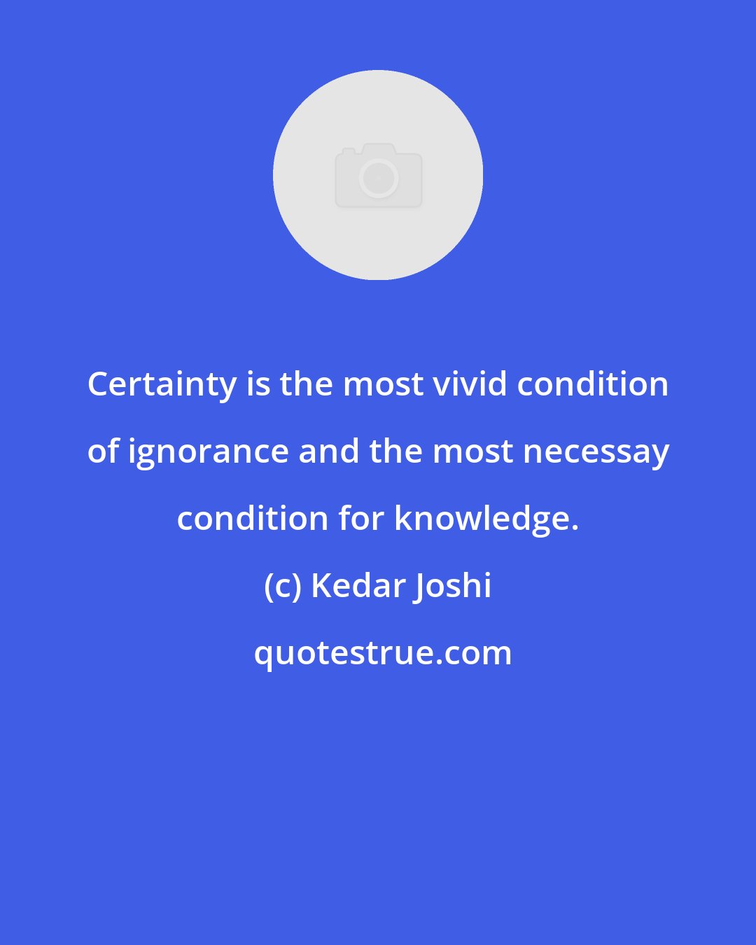 Kedar Joshi: Certainty is the most vivid condition of ignorance and the most necessay condition for knowledge.