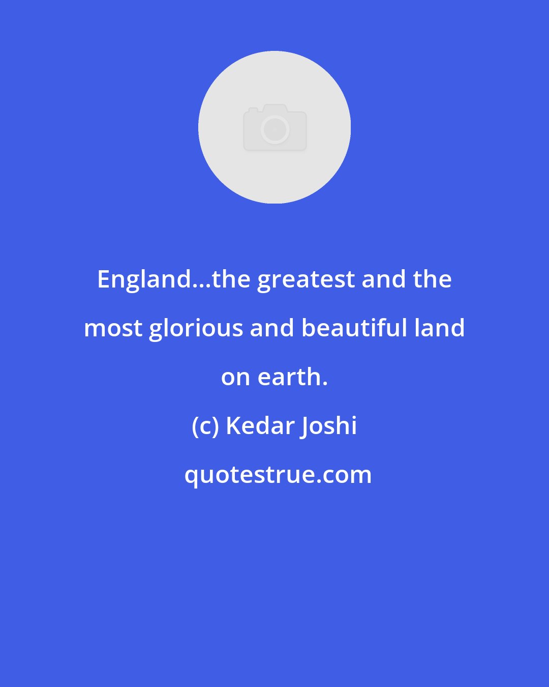 Kedar Joshi: England...the greatest and the most glorious and beautiful land on earth.