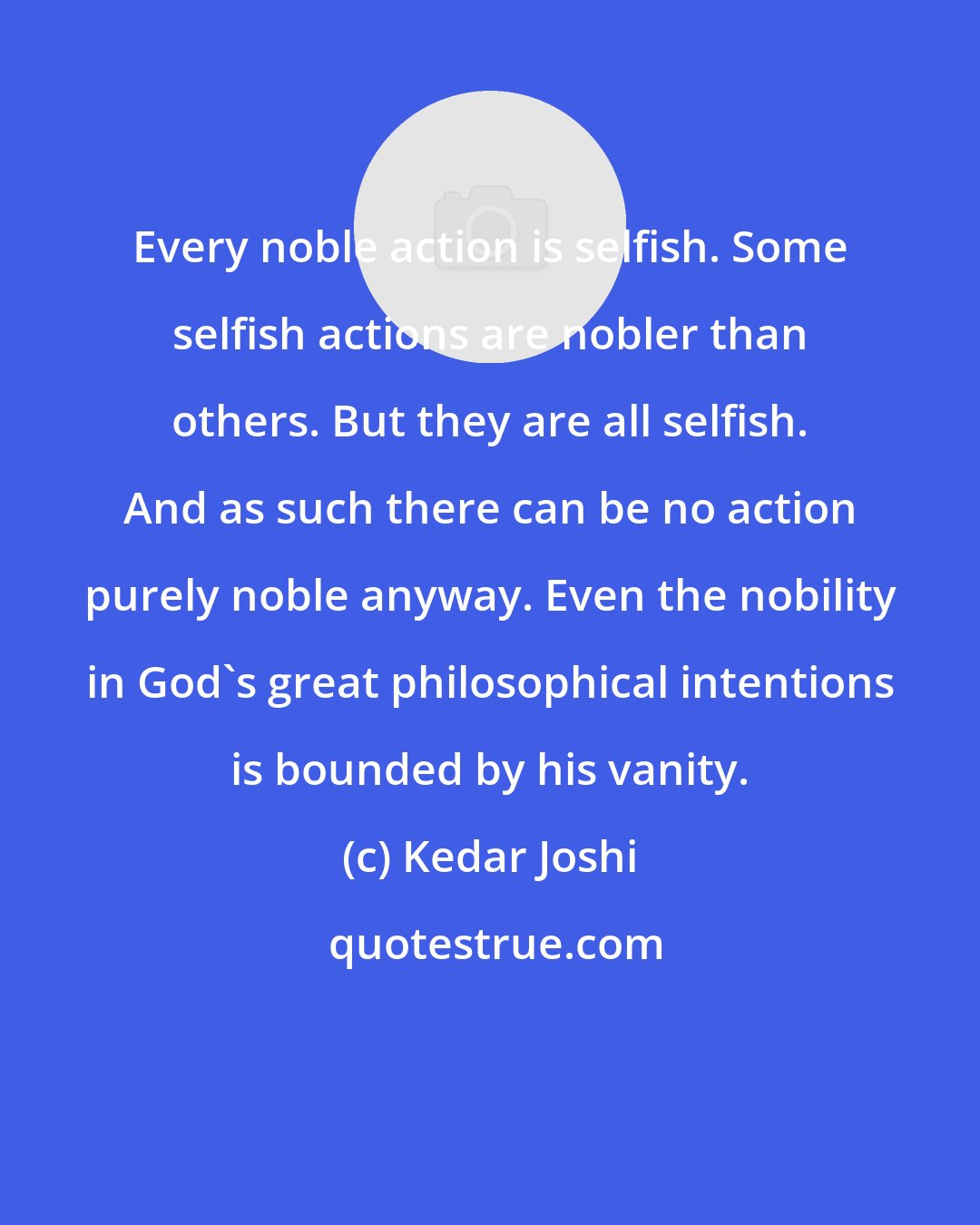 Kedar Joshi: Every noble action is selfish. Some selfish actions are nobler than others. But they are all selfish. And as such there can be no action purely noble anyway. Even the nobility in God's great philosophical intentions is bounded by his vanity.