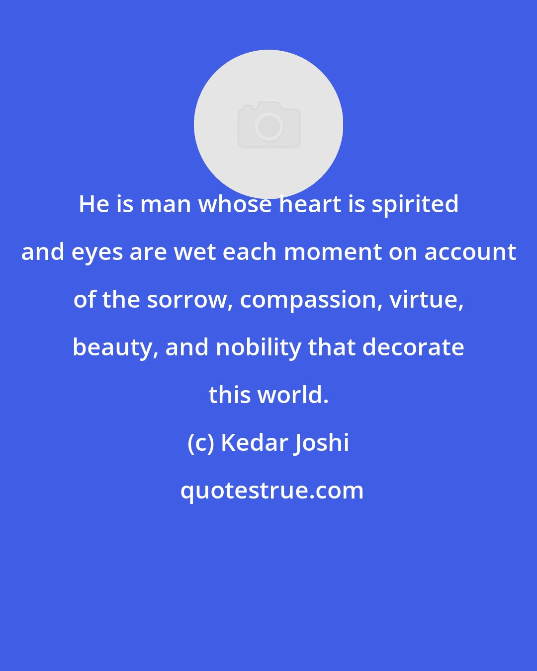 Kedar Joshi: He is man whose heart is spirited and eyes are wet each moment on account of the sorrow, compassion, virtue, beauty, and nobility that decorate this world.