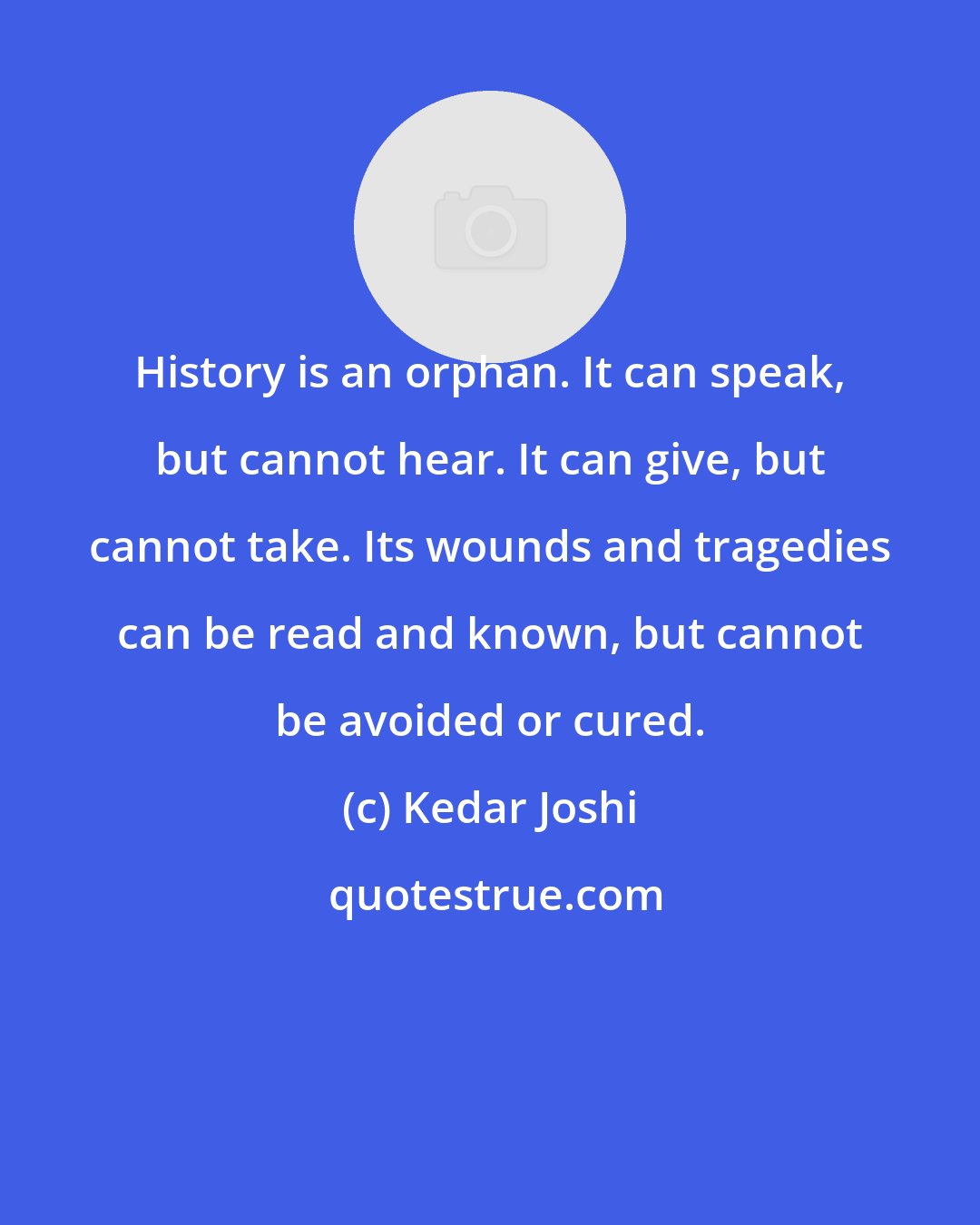 Kedar Joshi: History is an orphan. It can speak, but cannot hear. It can give, but cannot take. Its wounds and tragedies can be read and known, but cannot be avoided or cured.