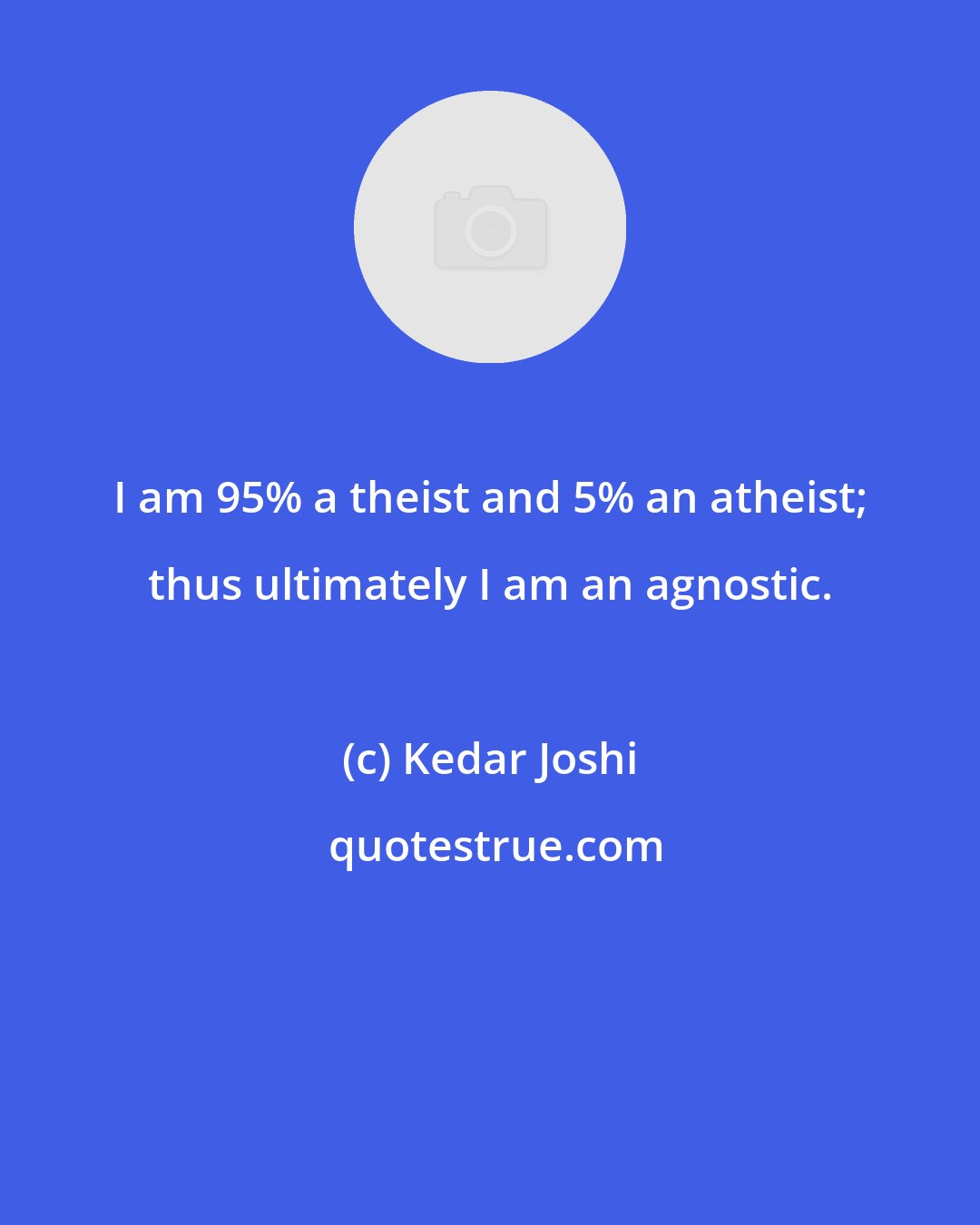 Kedar Joshi: I am 95% a theist and 5% an atheist; thus ultimately I am an agnostic.